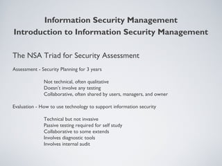 The NSA Triad for Security Assessment
Assessment - Security Planning for 3 years
Not technical, often qualitative
Doesn’t involve any testing
Collaborative, often shared by users, managers, and owner
Evaluation - How to use technology to support information security
Technical but not invasive
Passive testing required for self study
Collaborative to some extends
Involves diagnostic tools
Involves internal audit
Information Security Management
Introduction to Information Security Management
 