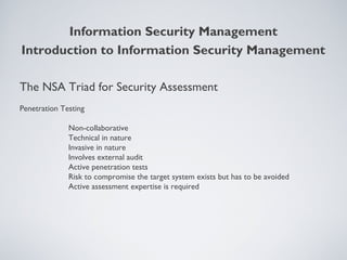 The NSA Triad for Security Assessment
Penetration Testing
Non-collaborative
Technical in nature
Invasive in nature
Involves external audit
Active penetration tests
Risk to compromise the target system exists but has to be avoided
Active assessment expertise is required
Information Security Management
Introduction to Information Security Management
 