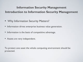 Information Security Management
• Why Information Security Matters?
• Information drives enterprise business value generation.
• Information is the basis of competitive advantage.
• Assets are very independent.
To protect one asset the whole computing environment should be
protected.
Introduction to Information Security Management
 