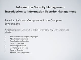 Security of Various Components in the Computer
Environments
Protecting organization, information system , or any computing environment means
following:
• Personal security to protect people
• Qualification assurance
• Specifications of the job
• Security clearance
• Screening Assurance
• Authorizing of process
• Security Training
• Nondisclosure Agreement
Information Security Management
Introduction to Information Security Management
 