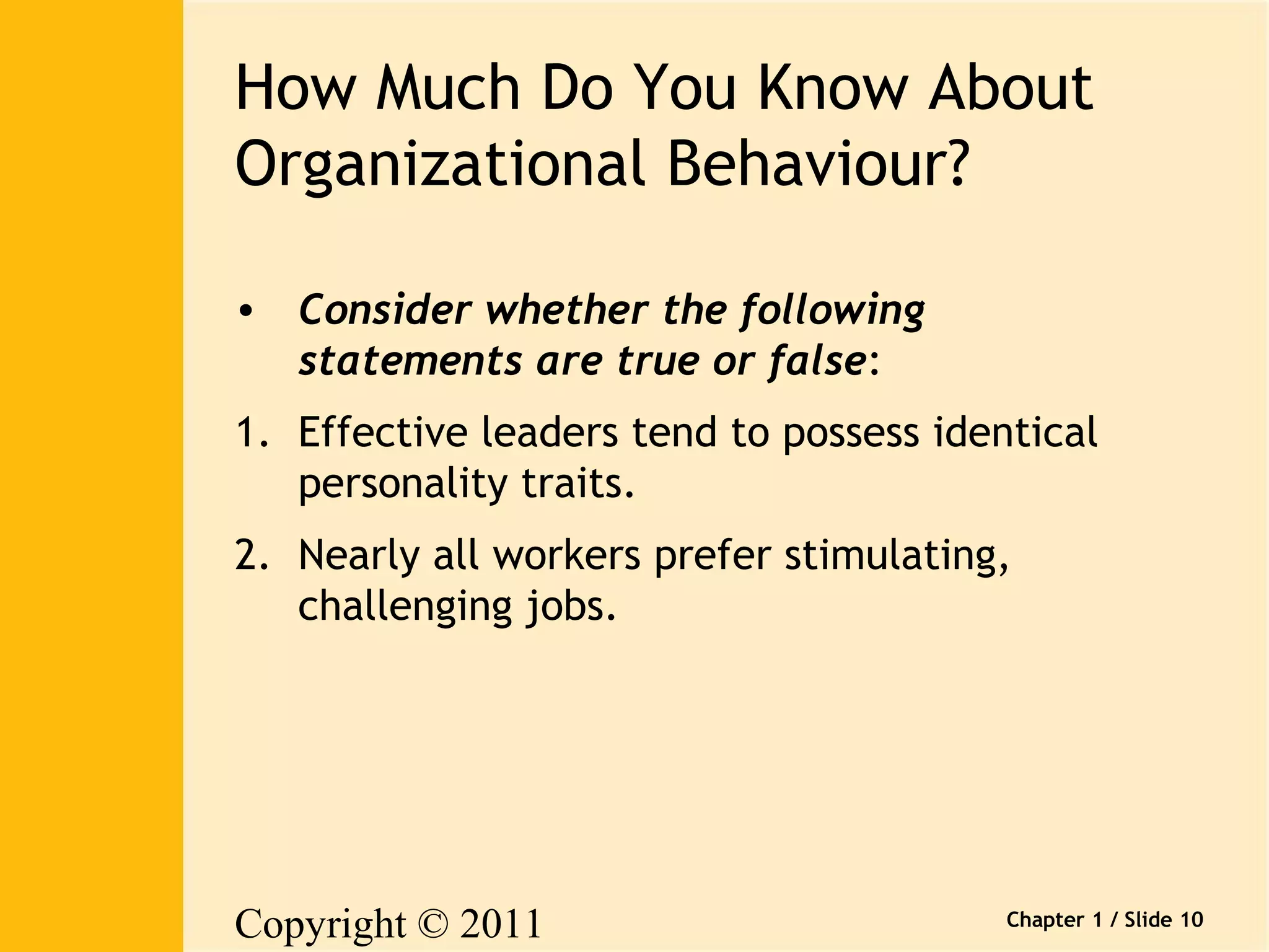 How Much Do You Know About 
Organizational Behaviour? 
Copyright © 2011 
Pearson Canada Inc. 
Chapter 1 / Slide 10 
• Consider whether the following 
statements are true or false: 
1. Effective leaders tend to possess identical 
personality traits. 
2. Nearly all workers prefer stimulating, 
challenging jobs. 
 