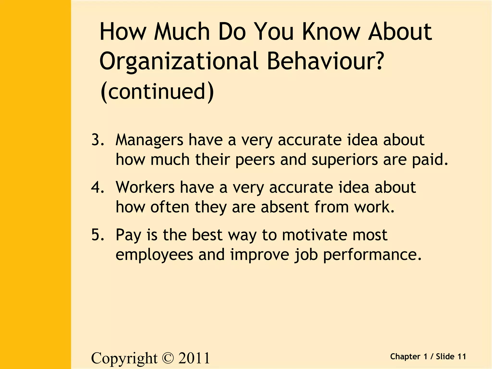 How Much Do You Know About 
Organizational Behaviour? 
(continued) 
3. Managers have a very accurate idea about 
how much their peers and superiors are paid. 
4. Workers have a very accurate idea about 
how often they are absent from work. 
Copyright © 2011 
Pearson Canada Inc. 
Chapter 1 / Slide 11 
5. Pay is the best way to motivate most 
employees and improve job performance. 
 