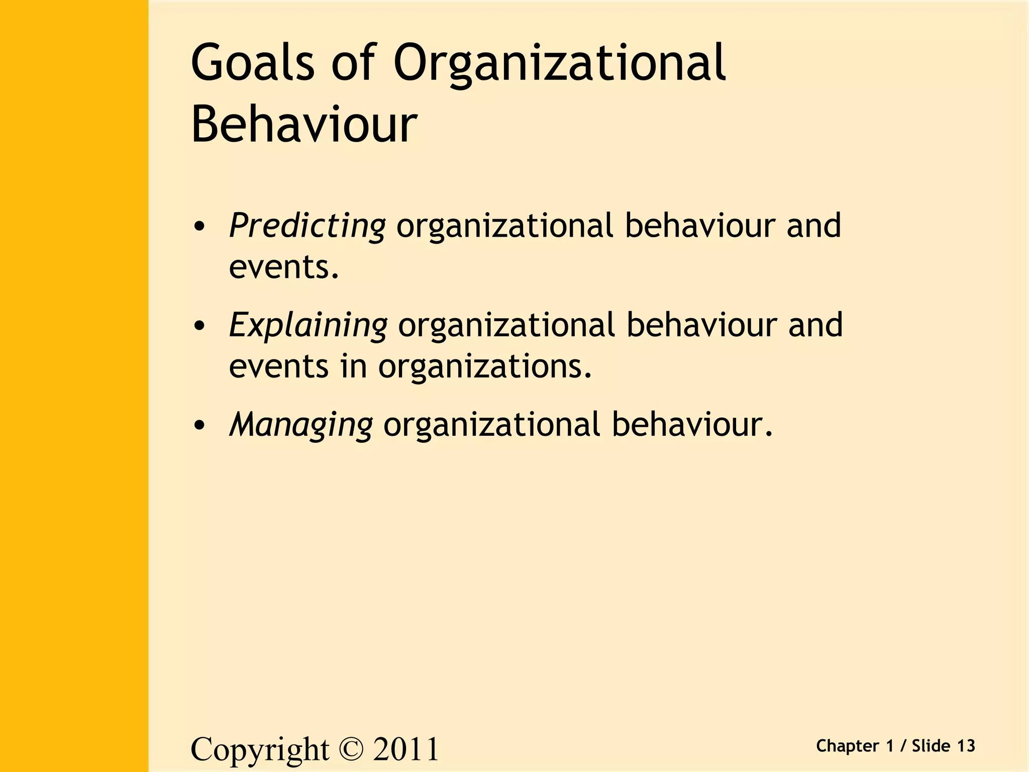 Copyright © 2011 
Pearson Canada Inc. 
Chapter 1 / Slide 13 
Goals of Organizational 
Behaviour 
• Predicting organizational behaviour and 
events. 
• Explaining organizational behaviour and 
events in organizations. 
• Managing organizational behaviour. 
 
