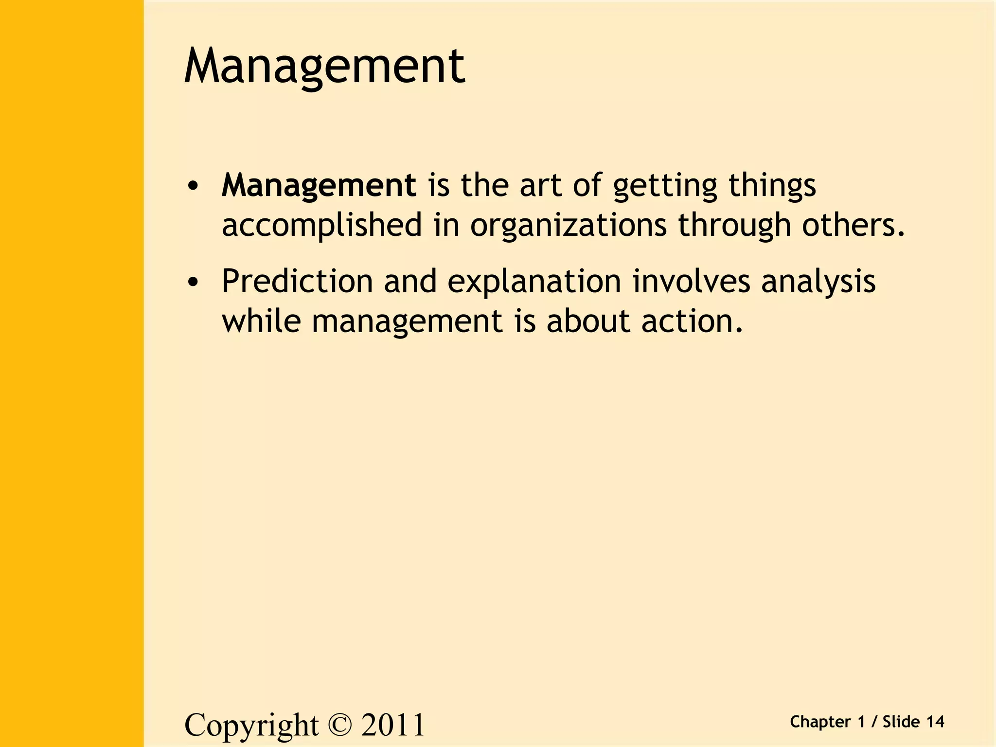 Copyright © 2011 
Pearson Canada Inc. 
Chapter 1 / Slide 14 
Management 
• Management is the art of getting things 
accomplished in organizations through others. 
• Prediction and explanation involves analysis 
while management is about action. 
 