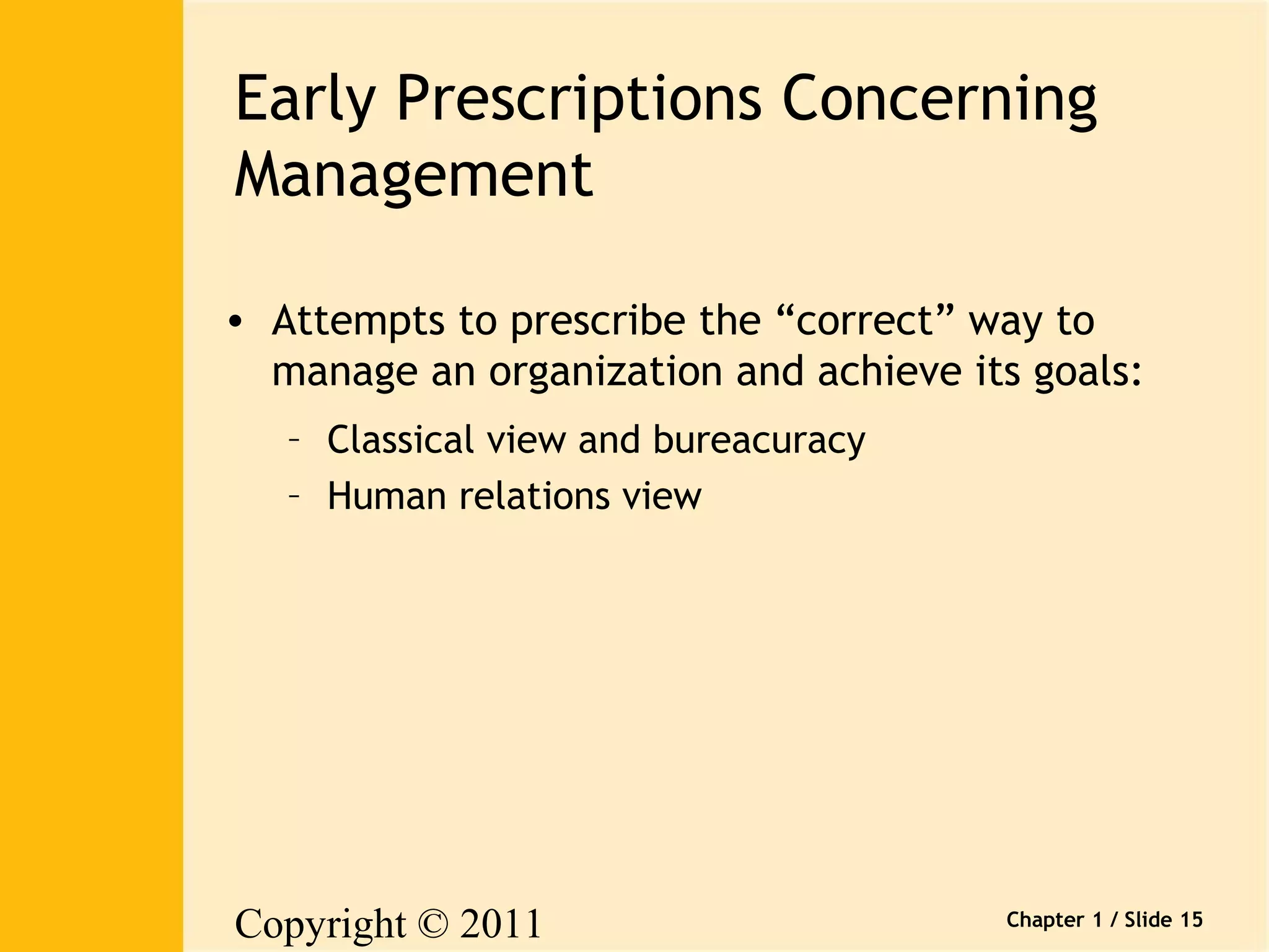 Early Prescriptions Concerning 
Management 
• Attempts to prescribe the “correct” way to 
manage an organization and achieve its goals: 
Copyright © 2011 
Pearson Canada Inc. 
Chapter 1 / Slide 15 
– Classical view and bureacuracy 
– Human relations view 
 