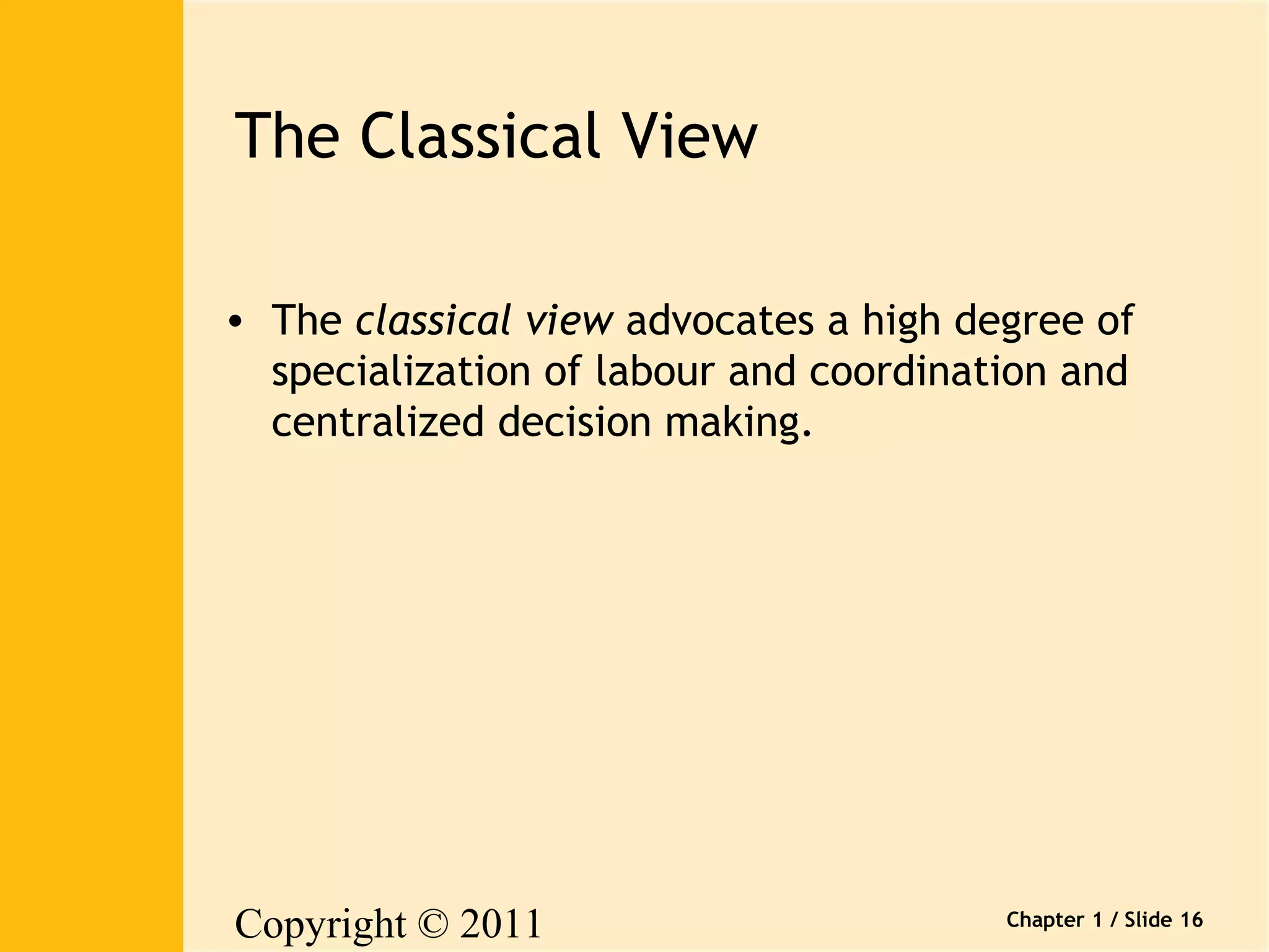 Copyright © 2011 
Pearson Canada Inc. 
Chapter 1 / Slide 16 
The Classical View 
• The classical view advocates a high degree of 
specialization of labour and coordination and 
centralized decision making. 
 