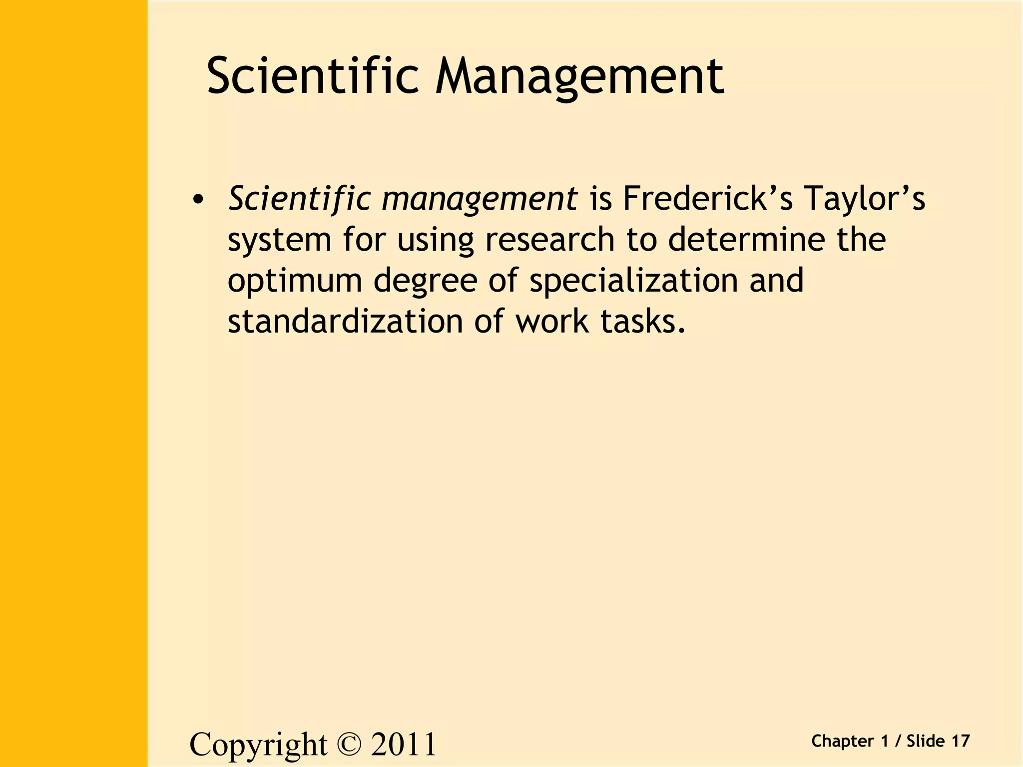 Copyright © 2011 
Pearson Canada Inc. 
Chapter 1 / Slide 17 
Scientific Management 
• Scientific management is Frederick’s Taylor’s 
system for using research to determine the 
optimum degree of specialization and 
standardization of work tasks. 
 