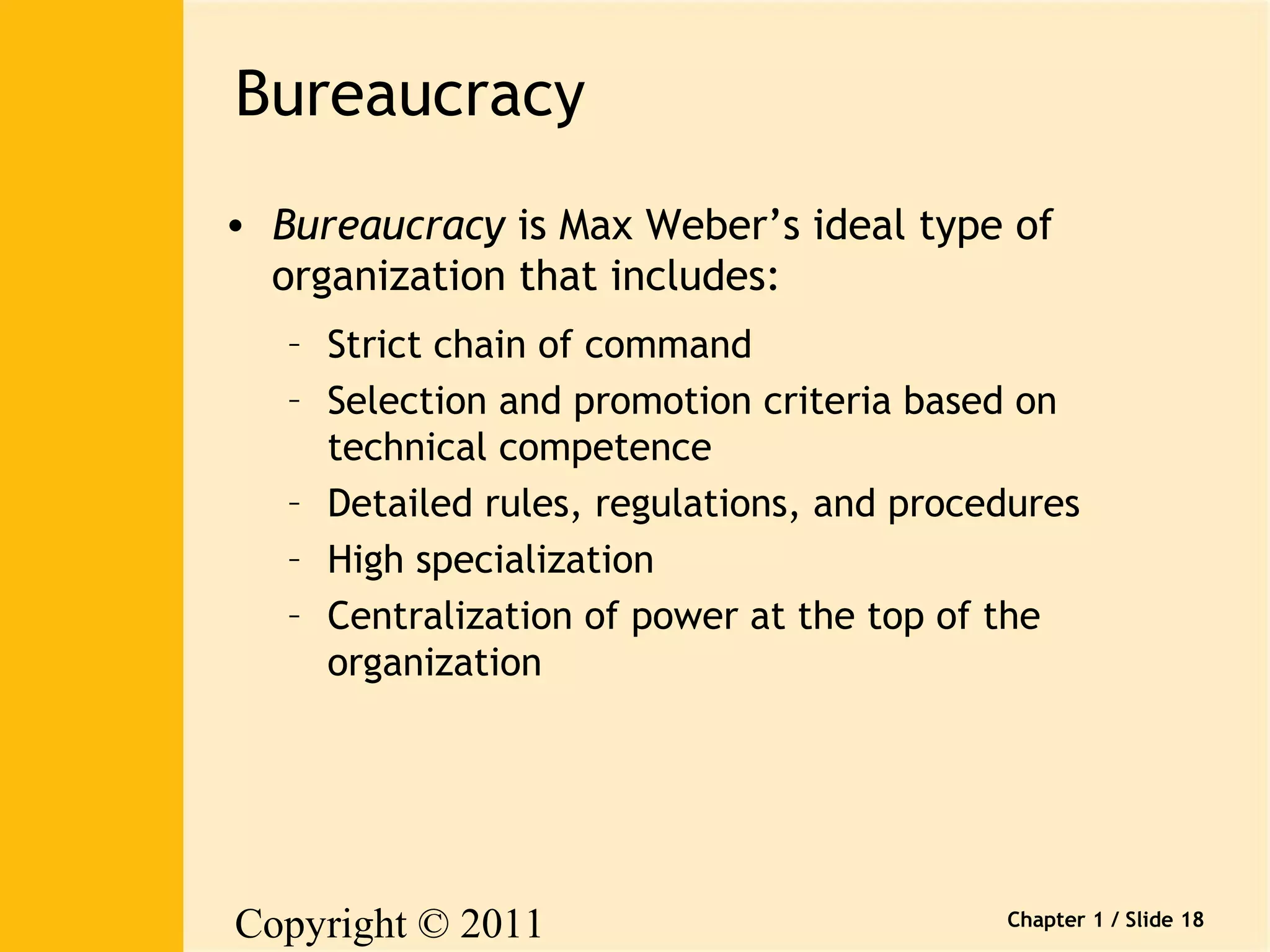 Copyright © 2011 
Pearson Canada Inc. 
Chapter 1 / Slide 18 
Bureaucracy 
• Bureaucracy is Max Weber’s ideal type of 
organization that includes: 
– Strict chain of command 
– Selection and promotion criteria based on 
technical competence 
– Detailed rules, regulations, and procedures 
– High specialization 
– Centralization of power at the top of the 
organization 
 