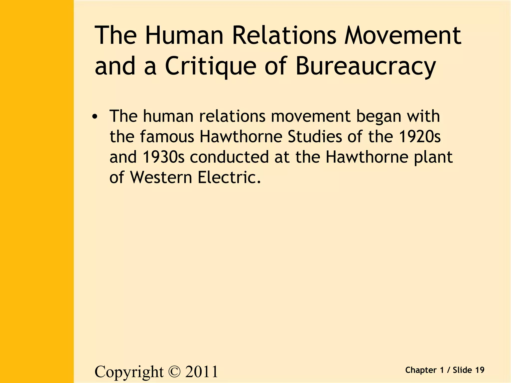 The Human Relations Movement 
and a Critique of Bureaucracy 
• The human relations movement began with 
the famous Hawthorne Studies of the 1920s 
and 1930s conducted at the Hawthorne plant 
of Western Electric. 
Copyright © 2011 
Pearson Canada Inc. 
Chapter 1 / Slide 19 
 