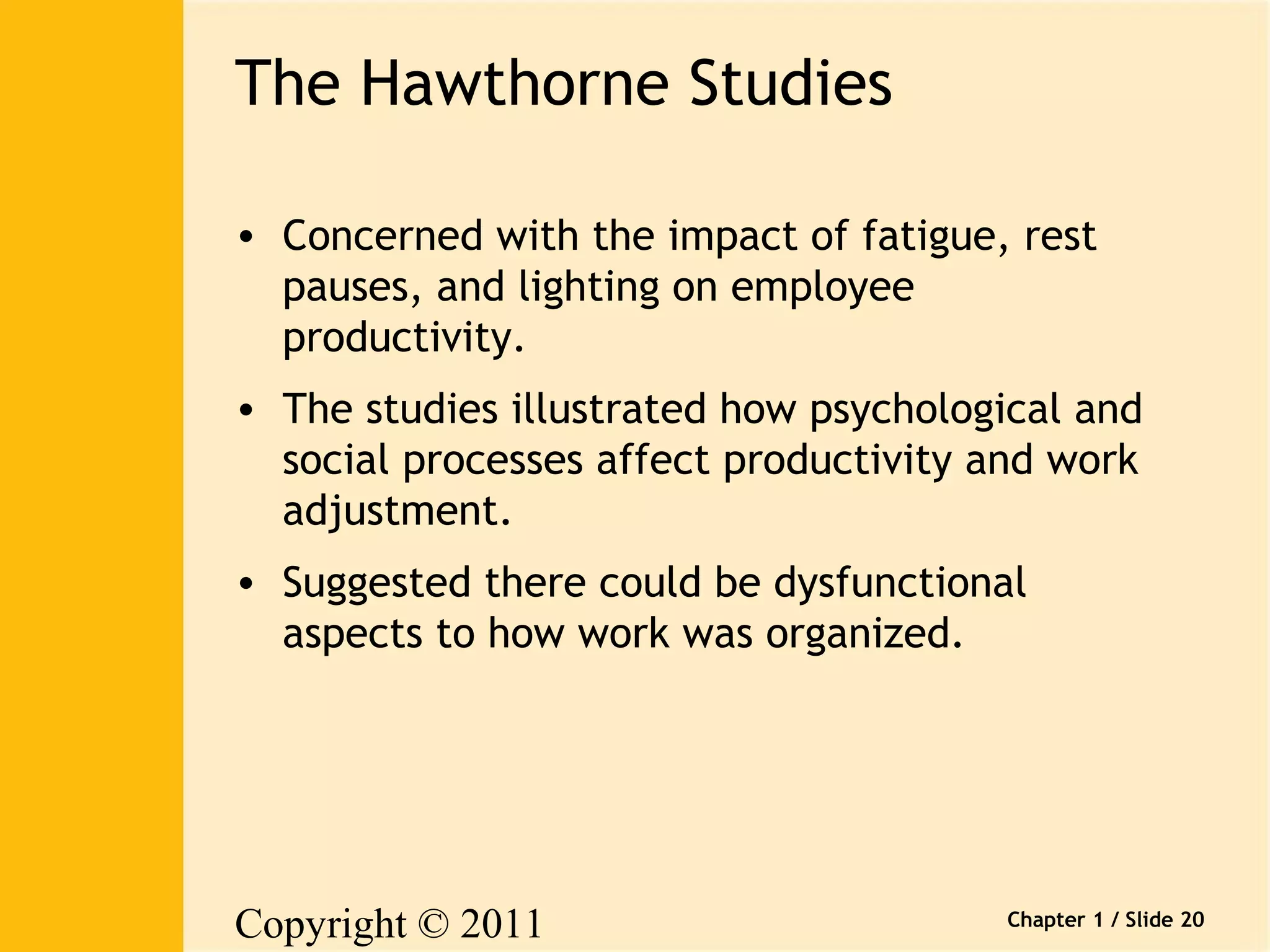 Copyright © 2011 
Pearson Canada Inc. 
Chapter 1 / Slide 20 
The Hawthorne Studies 
• Concerned with the impact of fatigue, rest 
pauses, and lighting on employee 
productivity. 
• The studies illustrated how psychological and 
social processes affect productivity and work 
adjustment. 
• Suggested there could be dysfunctional 
aspects to how work was organized. 
 