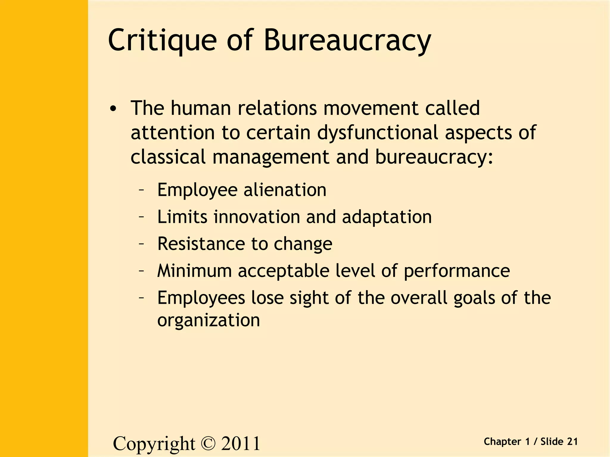 Copyright © 2011 
Pearson Canada Inc. 
Chapter 1 / Slide 21 
Critique of Bureaucracy 
• The human relations movement called 
attention to certain dysfunctional aspects of 
classical management and bureaucracy: 
– Employee alienation 
– Limits innovation and adaptation 
– Resistance to change 
– Minimum acceptable level of performance 
– Employees lose sight of the overall goals of the 
organization 
 