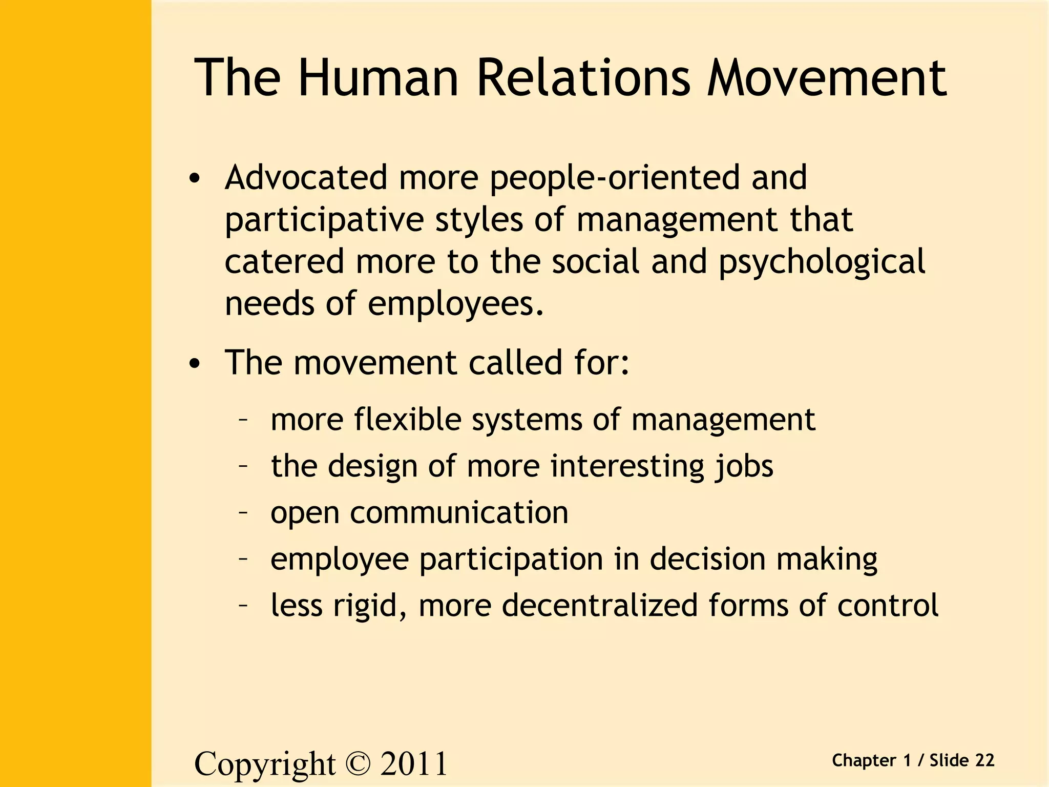 The Human Relations Movement 
• Advocated more people-oriented and 
participative styles of management that 
catered more to the social and psychological 
needs of employees. 
• The movement called for: 
– more flexible systems of management 
– the design of more interesting jobs 
– open communication 
– employee participation in decision making 
– less rigid, more decentralized forms of control 
Copyright © 2011 
Pearson Canada Inc. 
Chapter 1 / Slide 22 
 