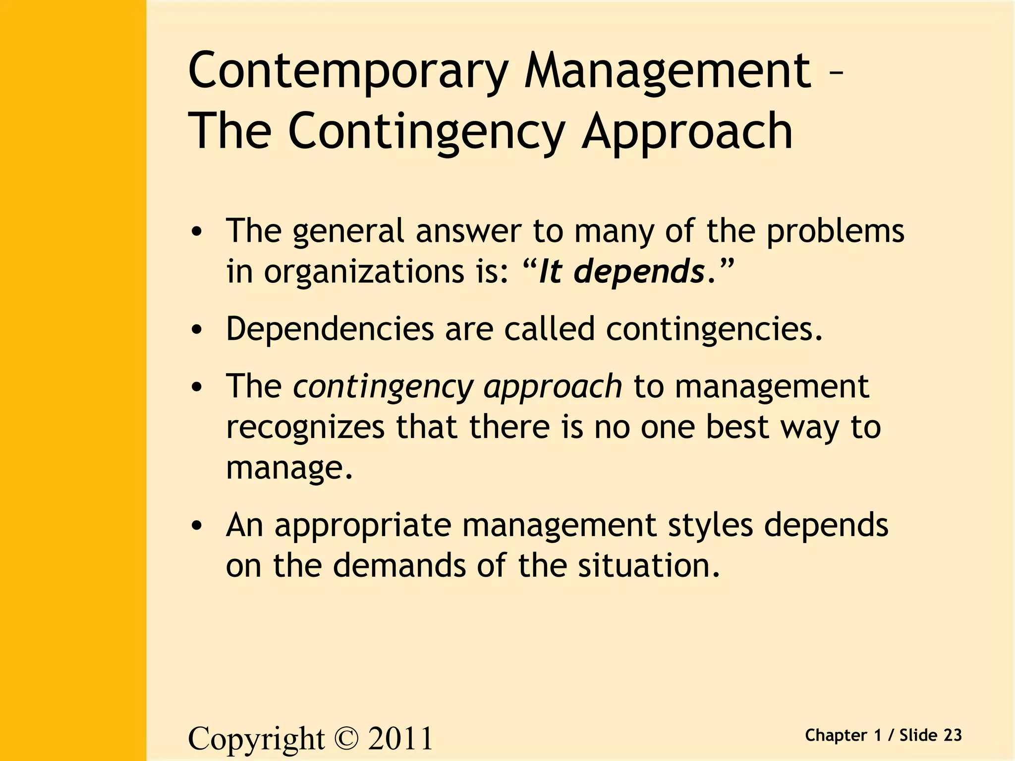 Contemporary Management – 
The Contingency Approach 
• The general answer to many of the problems 
in organizations is: “It depends.” 
• Dependencies are called contingencies. 
• The contingency approach to management 
recognizes that there is no one best way to 
manage. 
• An appropriate management styles depends 
on the demands of the situation. 
Copyright © 2011 
Pearson Canada Inc. 
Chapter 1 / Slide 23 
 