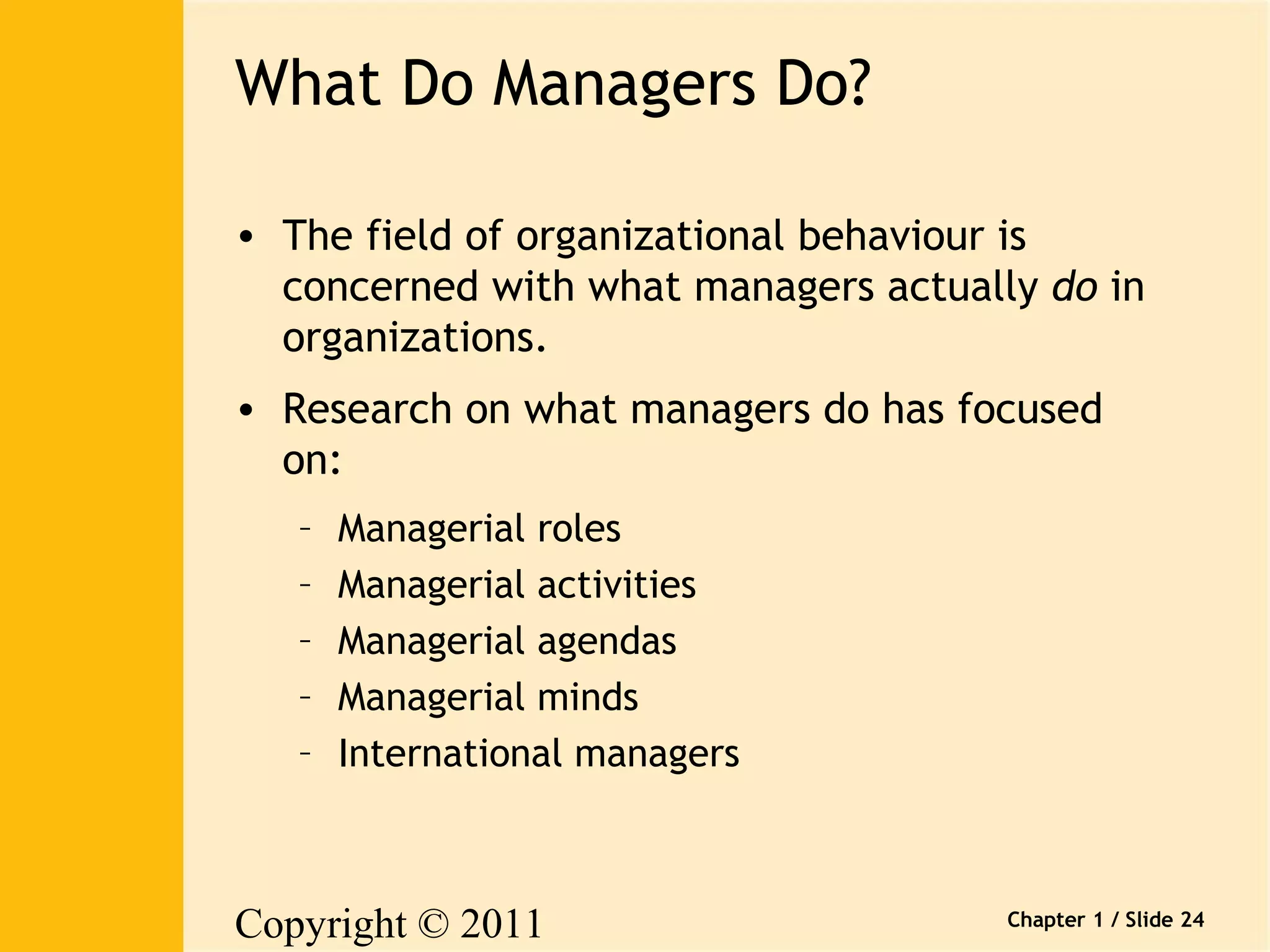 Copyright © 2011 
Pearson Canada Inc. 
Chapter 1 / Slide 24 
What Do Managers Do? 
• The field of organizational behaviour is 
concerned with what managers actually do in 
organizations. 
• Research on what managers do has focused 
on: 
– Managerial roles 
– Managerial activities 
– Managerial agendas 
– Managerial minds 
– International managers 
 
