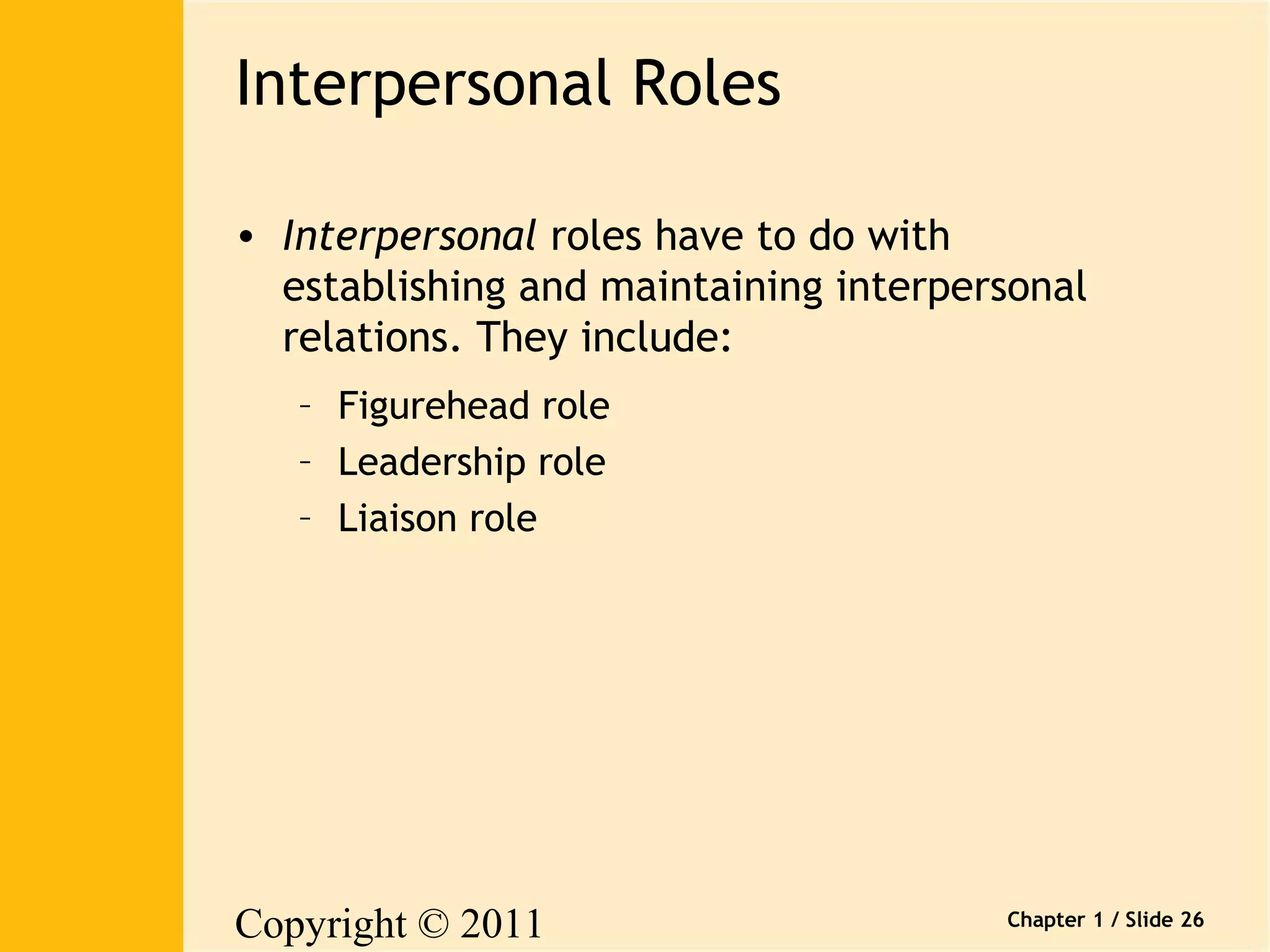 Copyright © 2011 
Pearson Canada Inc. 
Chapter 1 / Slide 26 
Interpersonal Roles 
• Interpersonal roles have to do with 
establishing and maintaining interpersonal 
relations. They include: 
– Figurehead role 
– Leadership role 
– Liaison role 
 