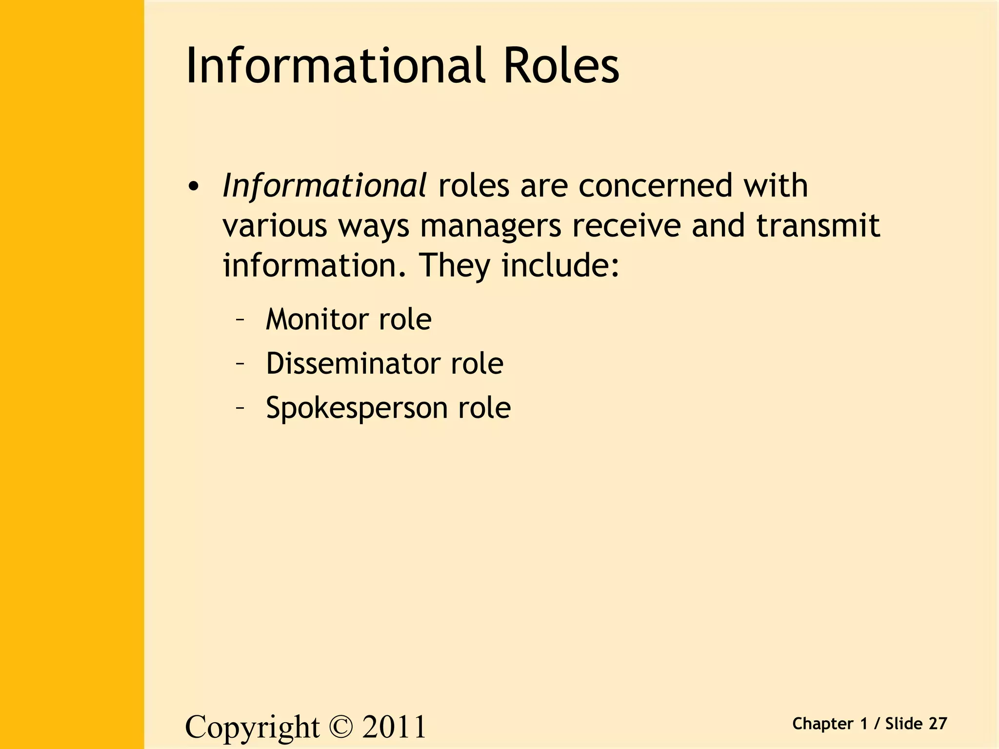Copyright © 2011 
Pearson Canada Inc. 
Chapter 1 / Slide 27 
Informational Roles 
• Informational roles are concerned with 
various ways managers receive and transmit 
information. They include: 
– Monitor role 
– Disseminator role 
– Spokesperson role 
 