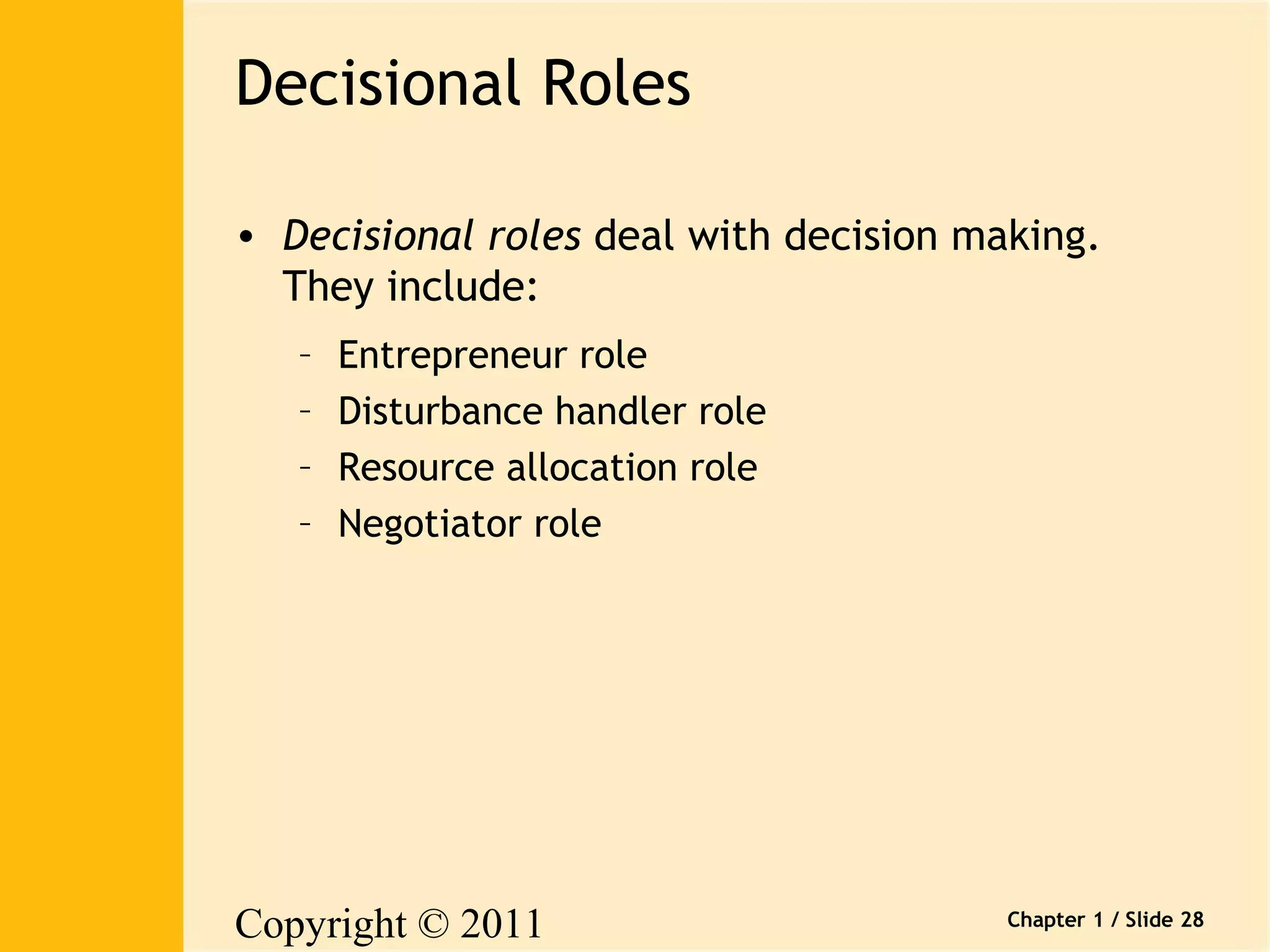 Copyright © 2011 
Pearson Canada Inc. 
Chapter 1 / Slide 28 
Decisional Roles 
• Decisional roles deal with decision making. 
They include: 
– Entrepreneur role 
– Disturbance handler role 
– Resource allocation role 
– Negotiator role 
 