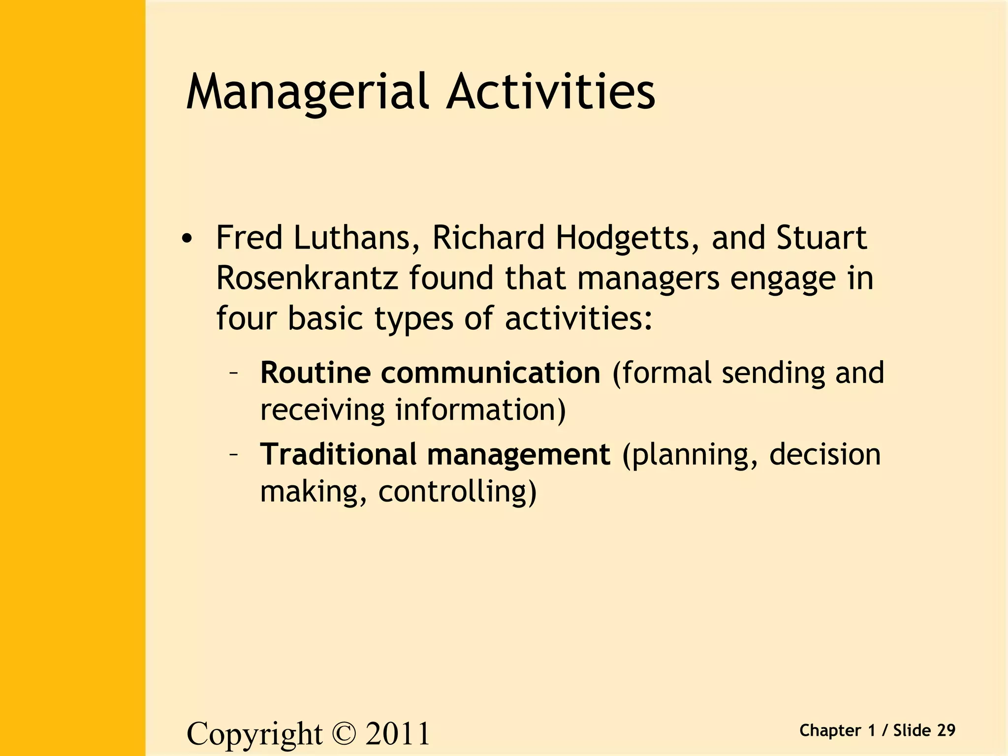 Copyright © 2011 
Pearson Canada Inc. 
Chapter 1 / Slide 29 
Managerial Activities 
• Fred Luthans, Richard Hodgetts, and Stuart 
Rosenkrantz found that managers engage in 
four basic types of activities: 
– Routine communication (formal sending and 
receiving information) 
– Traditional management (planning, decision 
making, controlling) 
 