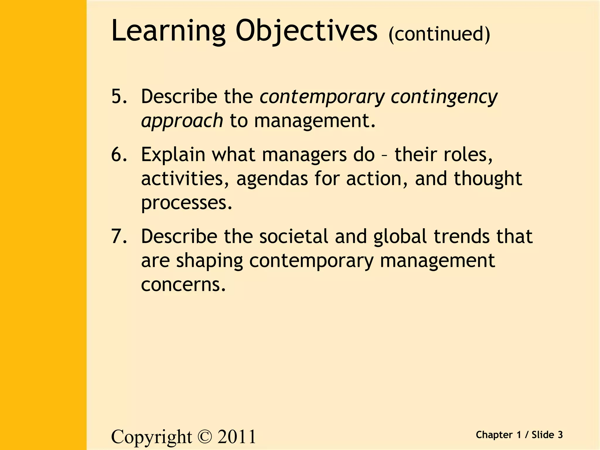 Learning Objectives (continued) 
5. Describe the contemporary contingency 
Copyright © 2011 
Pearson Canada Inc. 
Chapter 1 / Slide 3 
approach to management. 
6. Explain what managers do – their roles, 
activities, agendas for action, and thought 
processes. 
7. Describe the societal and global trends that 
are shaping contemporary management 
concerns. 
 