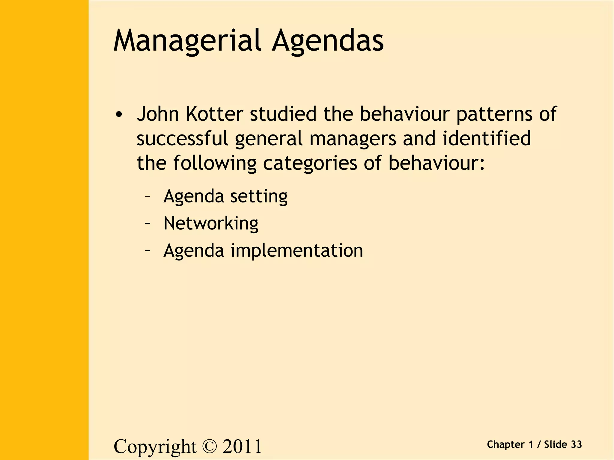 Copyright © 2011 
Pearson Canada Inc. 
Chapter 1 / Slide 33 
Managerial Agendas 
• John Kotter studied the behaviour patterns of 
successful general managers and identified 
the following categories of behaviour: 
– Agenda setting 
– Networking 
– Agenda implementation 
 