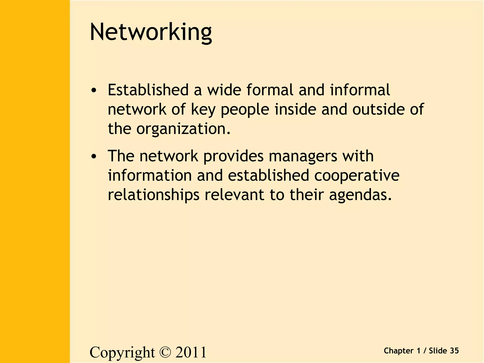 Copyright © 2011 
Pearson Canada Inc. 
Chapter 1 / Slide 35 
Networking 
• Established a wide formal and informal 
network of key people inside and outside of 
the organization. 
• The network provides managers with 
information and established cooperative 
relationships relevant to their agendas. 
 