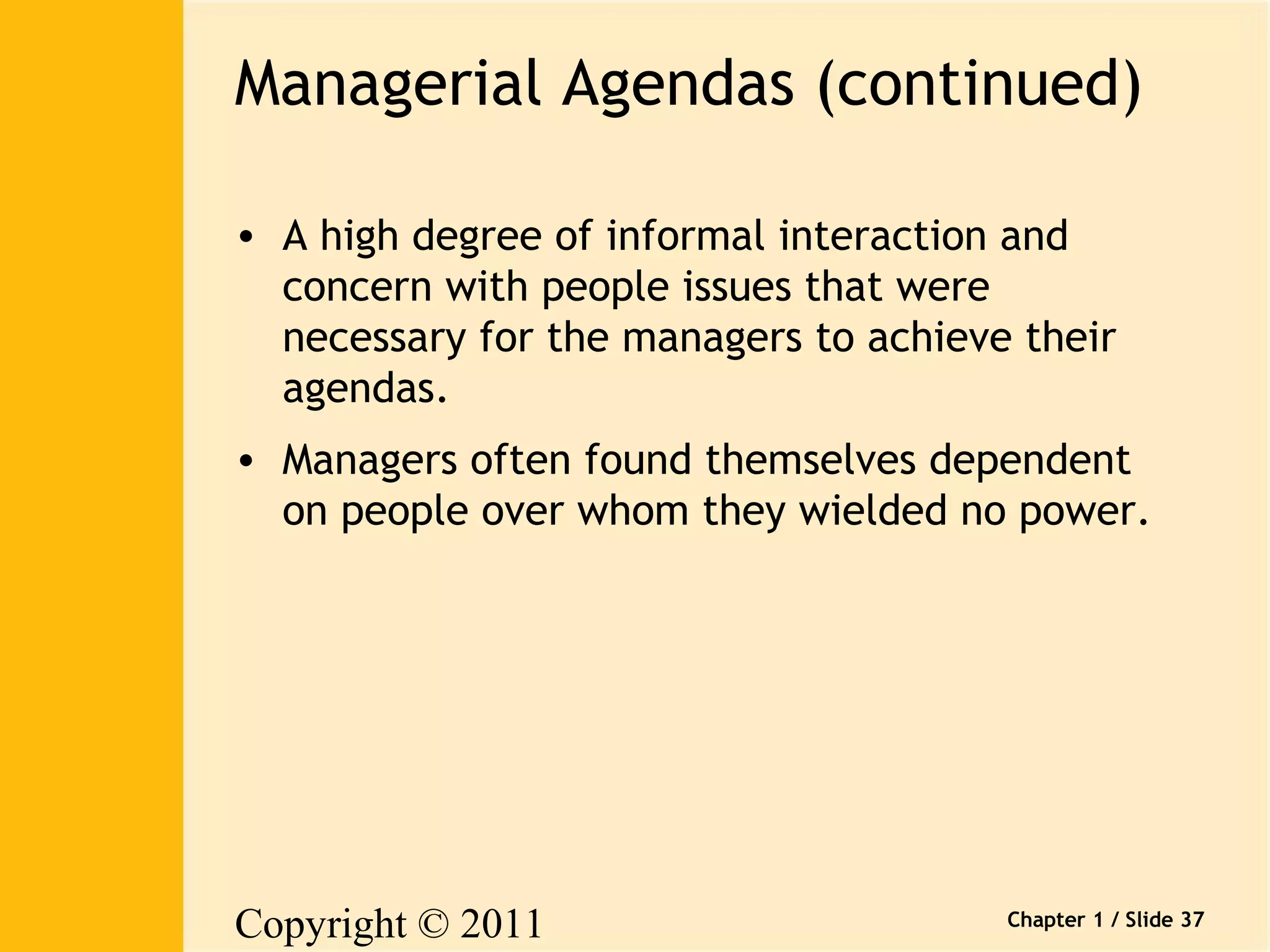 Managerial Agendas (continued) 
• A high degree of informal interaction and 
concern with people issues that were 
necessary for the managers to achieve their 
agendas. 
• Managers often found themselves dependent 
on people over whom they wielded no power. 
Copyright © 2011 
Pearson Canada Inc. 
Chapter 1 / Slide 37 
 