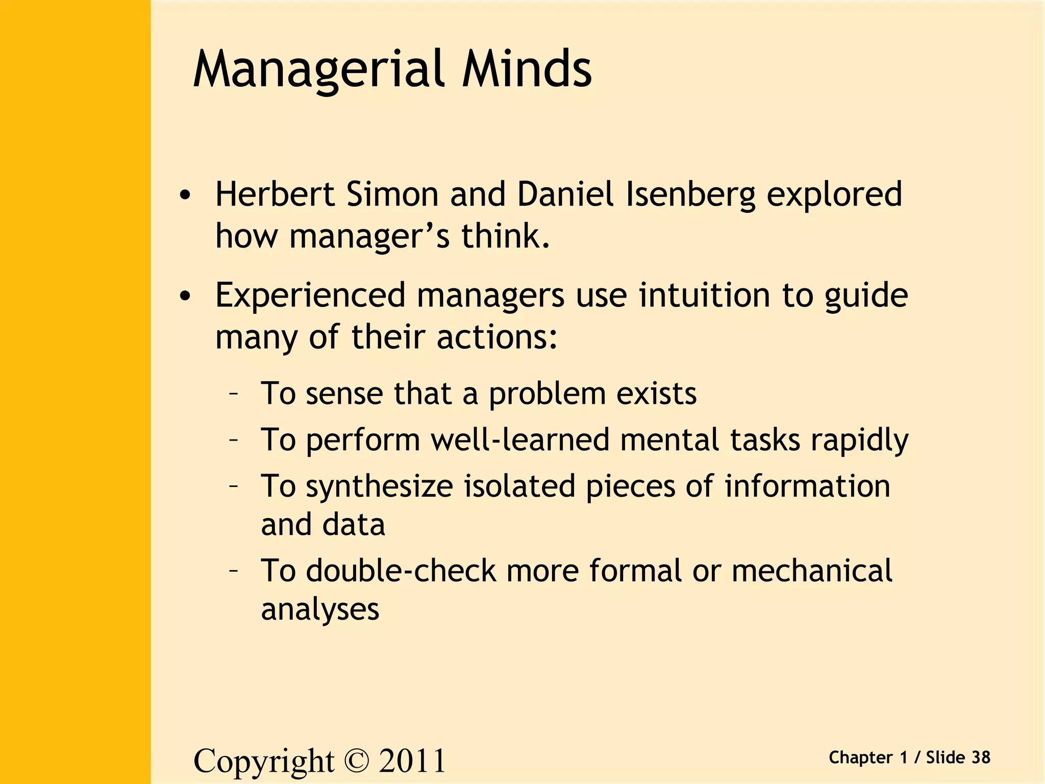 Copyright © 2011 
Pearson Canada Inc. 
Chapter 1 / Slide 38 
Managerial Minds 
• Herbert Simon and Daniel Isenberg explored 
how manager’s think. 
• Experienced managers use intuition to guide 
many of their actions: 
– To sense that a problem exists 
– To perform well-learned mental tasks rapidly 
– To synthesize isolated pieces of information 
and data 
– To double-check more formal or mechanical 
analyses 
 