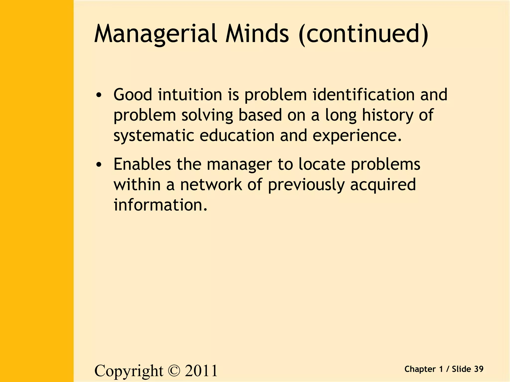 Managerial Minds (continued) 
• Good intuition is problem identification and 
problem solving based on a long history of 
systematic education and experience. 
• Enables the manager to locate problems 
within a network of previously acquired 
information. 
Copyright © 2011 
Pearson Canada Inc. 
Chapter 1 / Slide 39 
 