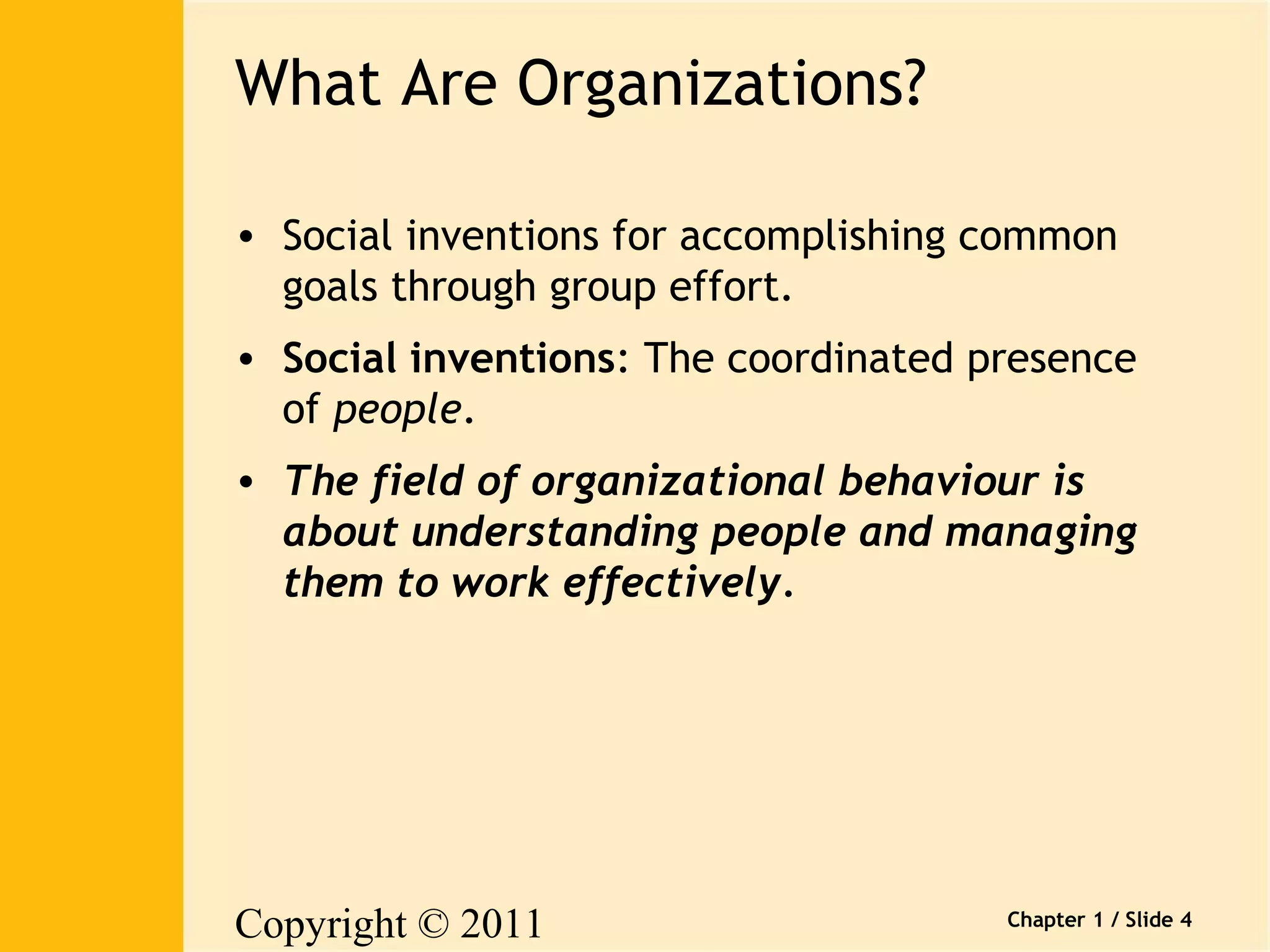 Copyright © 2011 
Pearson Canada Inc. 
Chapter 1 / Slide 4 
What Are Organizations? 
• Social inventions for accomplishing common 
goals through group effort. 
• Social inventions: The coordinated presence 
of people. 
• The field of organizational behaviour is 
about understanding people and managing 
them to work effectively. 
 