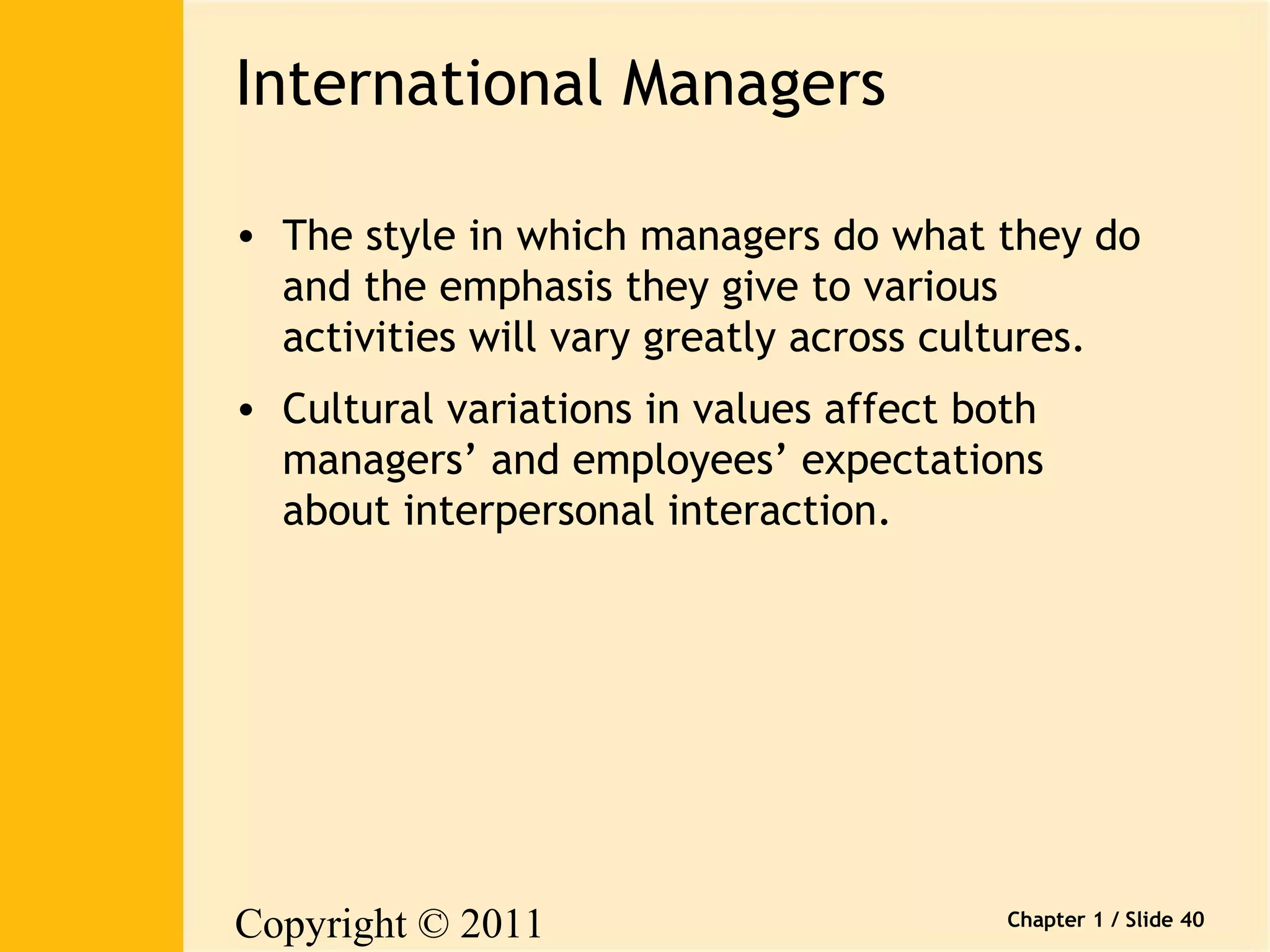 Copyright © 2011 
Pearson Canada Inc. 
Chapter 1 / Slide 40 
International Managers 
• The style in which managers do what they do 
and the emphasis they give to various 
activities will vary greatly across cultures. 
• Cultural variations in values affect both 
managers’ and employees’ expectations 
about interpersonal interaction. 
 