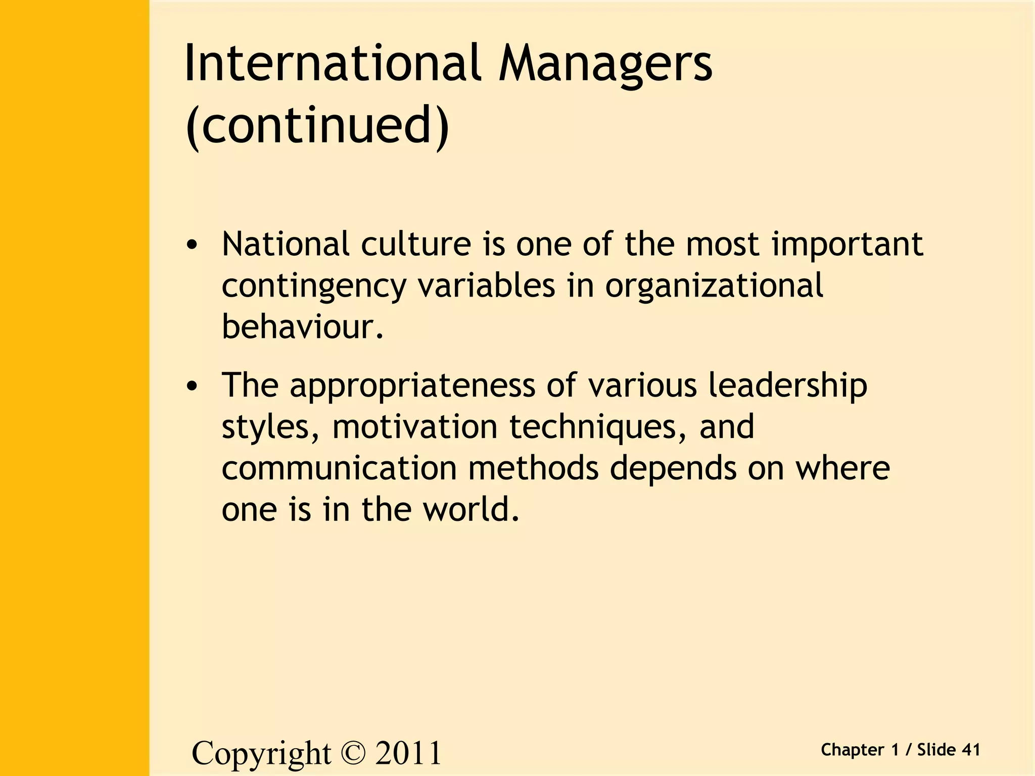 Copyright © 2011 
Pearson Canada Inc. 
Chapter 1 / Slide 41 
International Managers 
(continued) 
• National culture is one of the most important 
contingency variables in organizational 
behaviour. 
• The appropriateness of various leadership 
styles, motivation techniques, and 
communication methods depends on where 
one is in the world. 
 