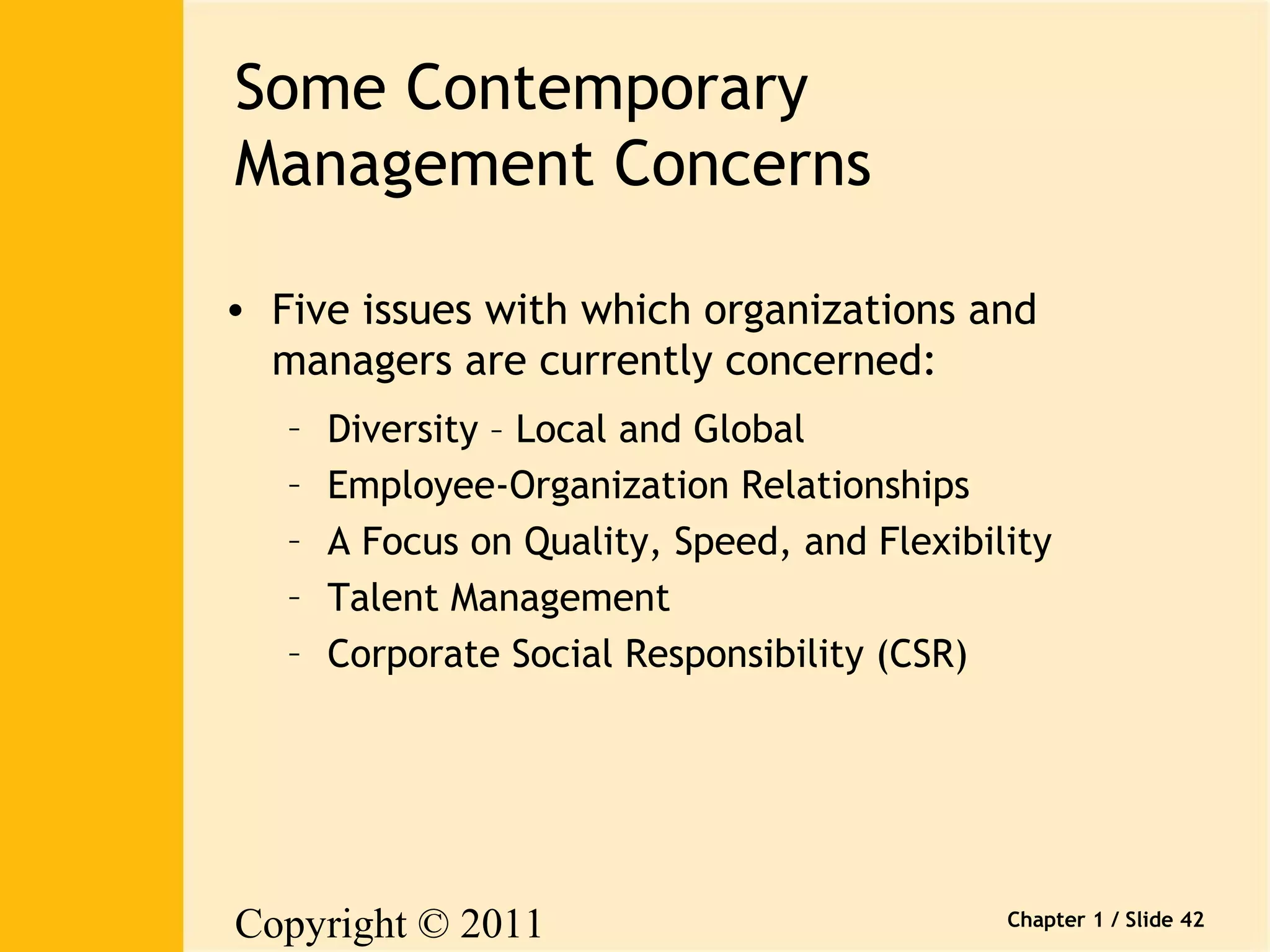 Copyright © 2011 
Pearson Canada Inc. 
Chapter 1 / Slide 42 
Some Contemporary 
Management Concerns 
• Five issues with which organizations and 
managers are currently concerned: 
– Diversity – Local and Global 
– Employee-Organization Relationships 
– A Focus on Quality, Speed, and Flexibility 
– Talent Management 
– Corporate Social Responsibility (CSR) 
 