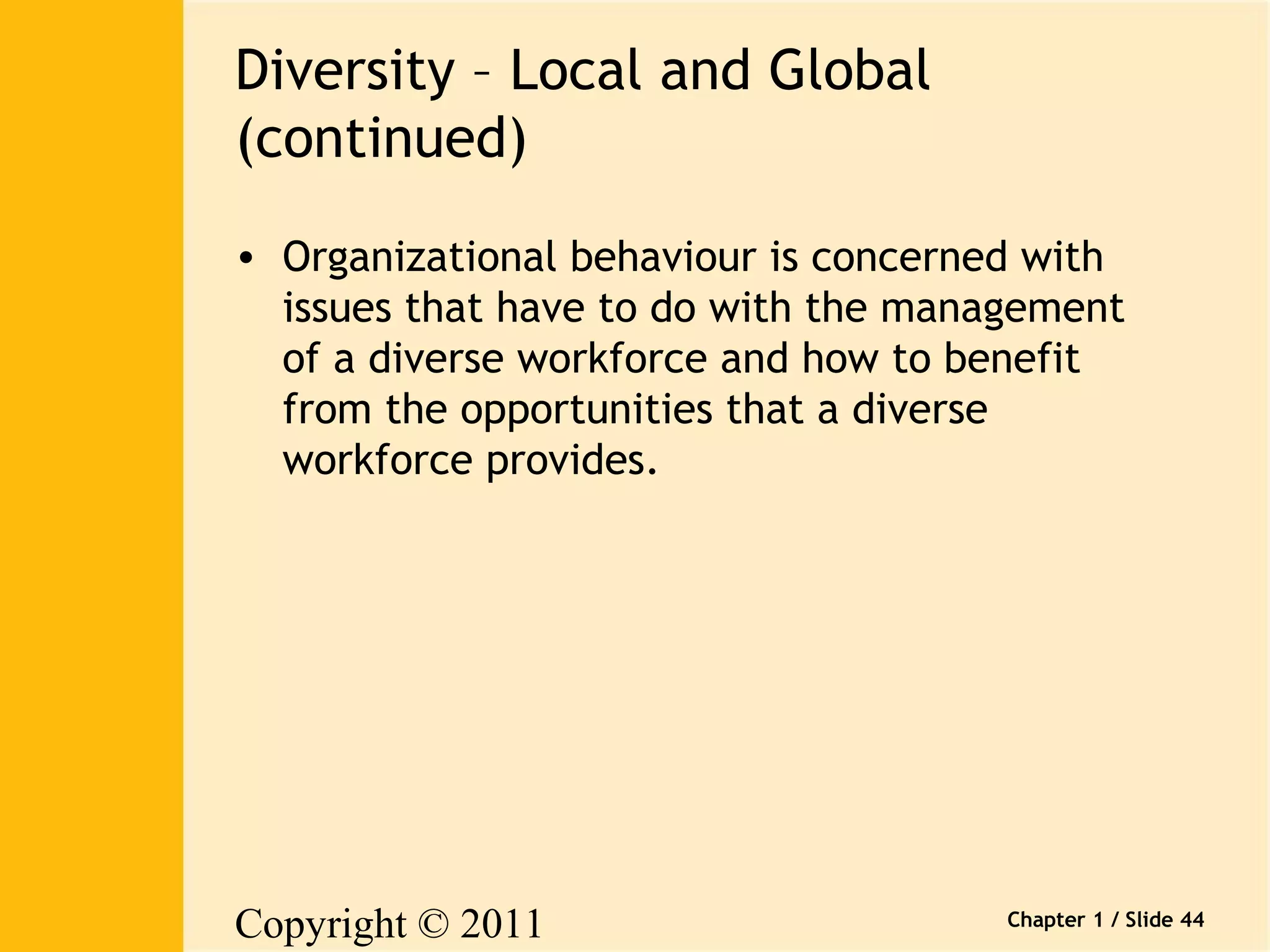Copyright © 2011 
Pearson Canada Inc. 
Chapter 1 / Slide 44 
Diversity – Local and Global 
(continued) 
• Organizational behaviour is concerned with 
issues that have to do with the management 
of a diverse workforce and how to benefit 
from the opportunities that a diverse 
workforce provides. 
 