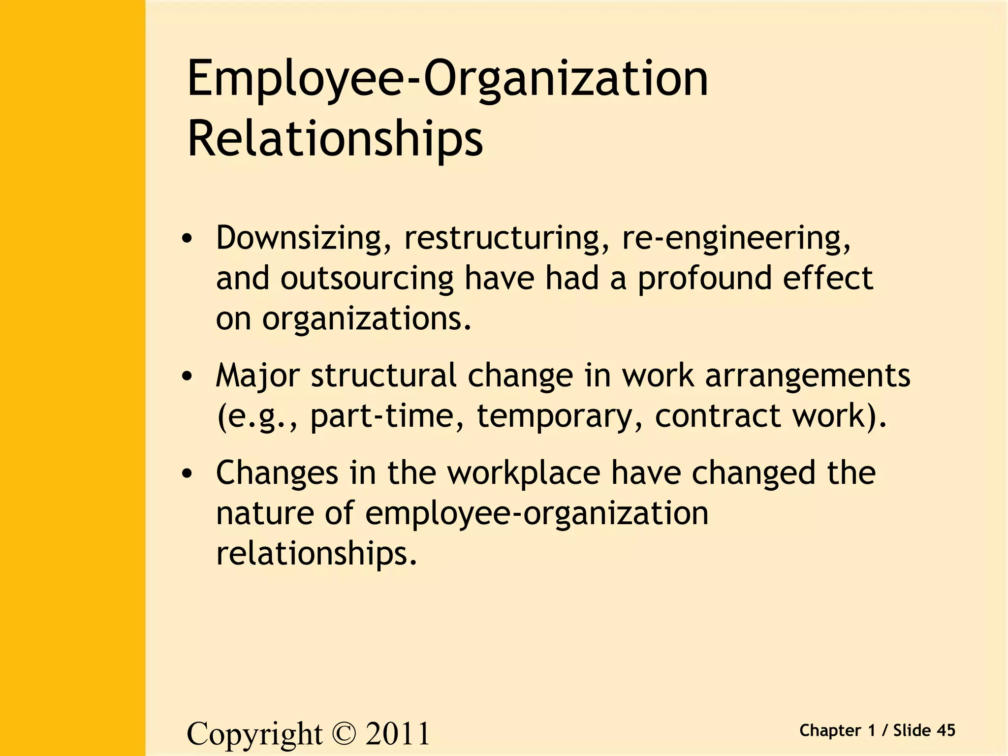 Copyright © 2011 
Pearson Canada Inc. 
Chapter 1 / Slide 45 
Employee-Organization 
Relationships 
• Downsizing, restructuring, re-engineering, 
and outsourcing have had a profound effect 
on organizations. 
• Major structural change in work arrangements 
(e.g., part-time, temporary, contract work). 
• Changes in the workplace have changed the 
nature of employee-organization 
relationships. 
 