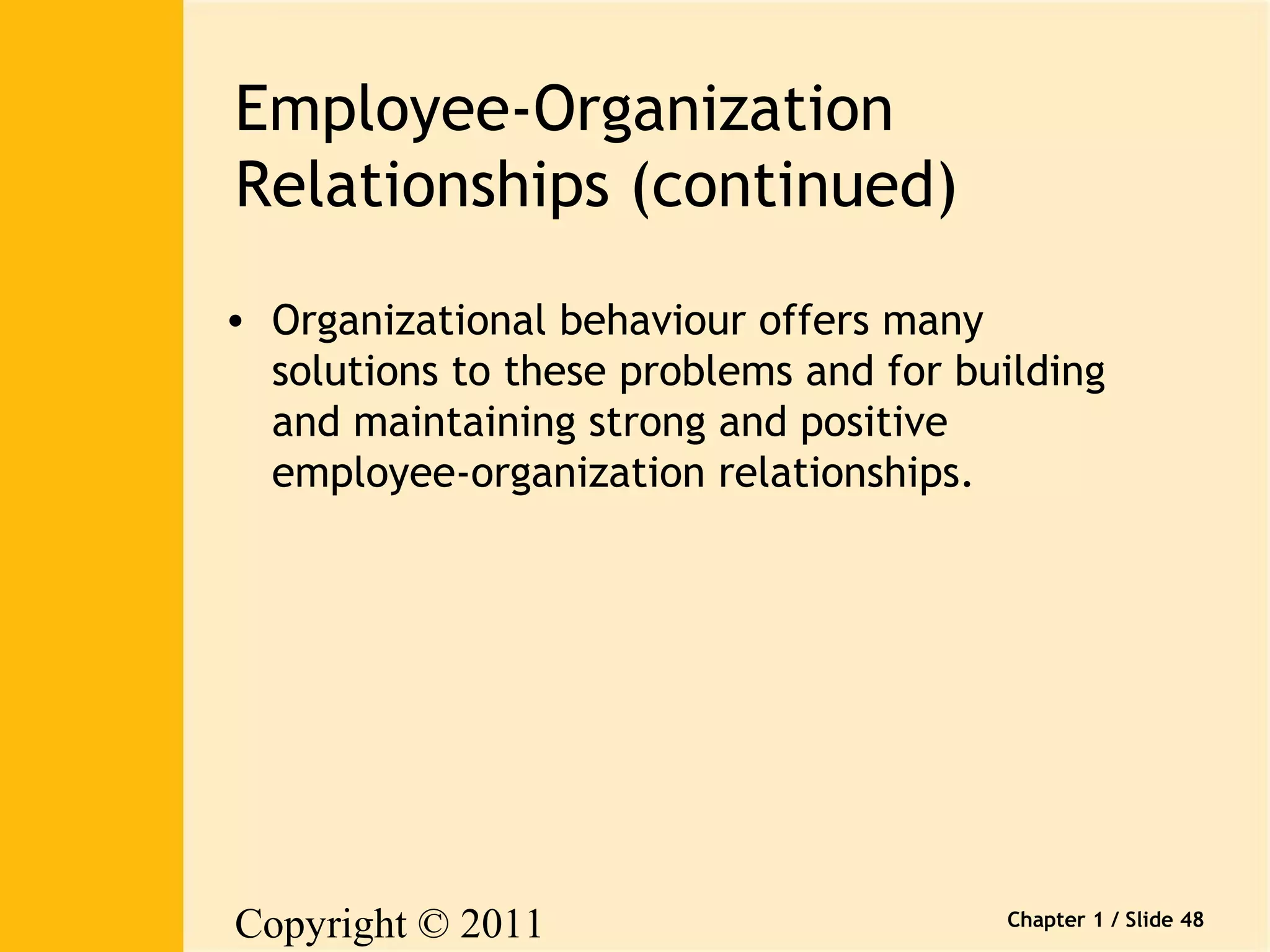 Copyright © 2011 
Pearson Canada Inc. 
Chapter 1 / Slide 48 
Employee-Organization 
Relationships (continued) 
• Organizational behaviour offers many 
solutions to these problems and for building 
and maintaining strong and positive 
employee-organization relationships. 
 