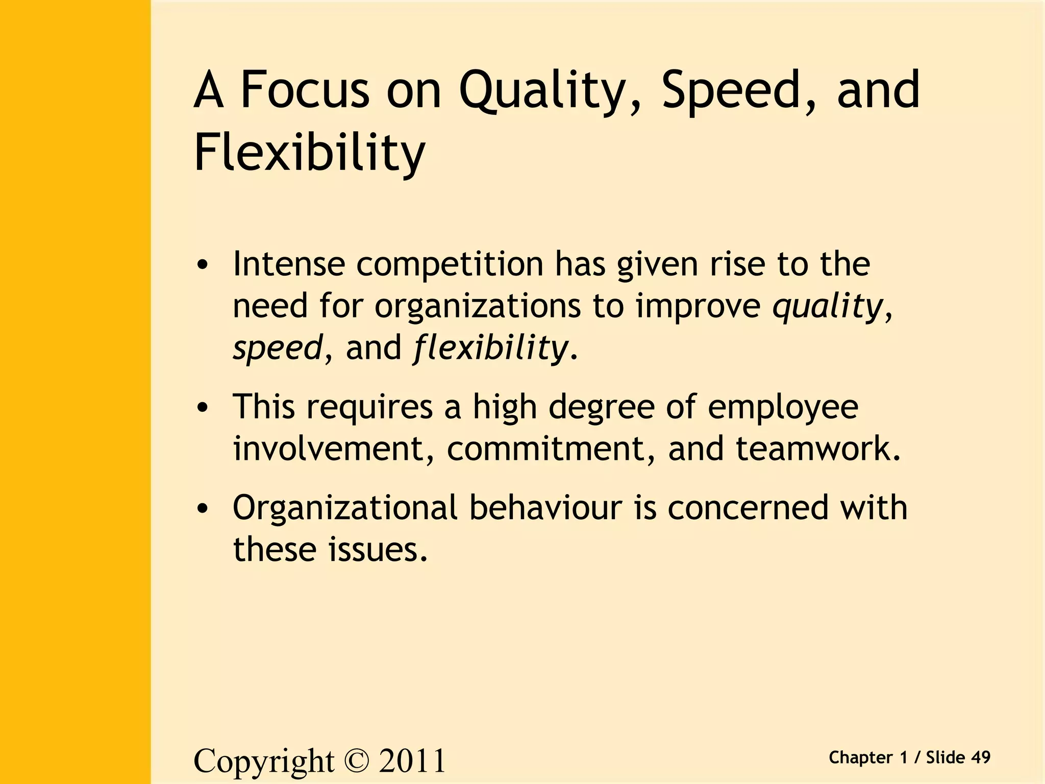 A Focus on Quality, Speed, and 
Flexibility 
• Intense competition has given rise to the 
need for organizations to improve quality, 
speed, and flexibility. 
• This requires a high degree of employee 
involvement, commitment, and teamwork. 
• Organizational behaviour is concerned with 
these issues. 
Copyright © 2011 
Pearson Canada Inc. 
Chapter 1 / Slide 49 
 