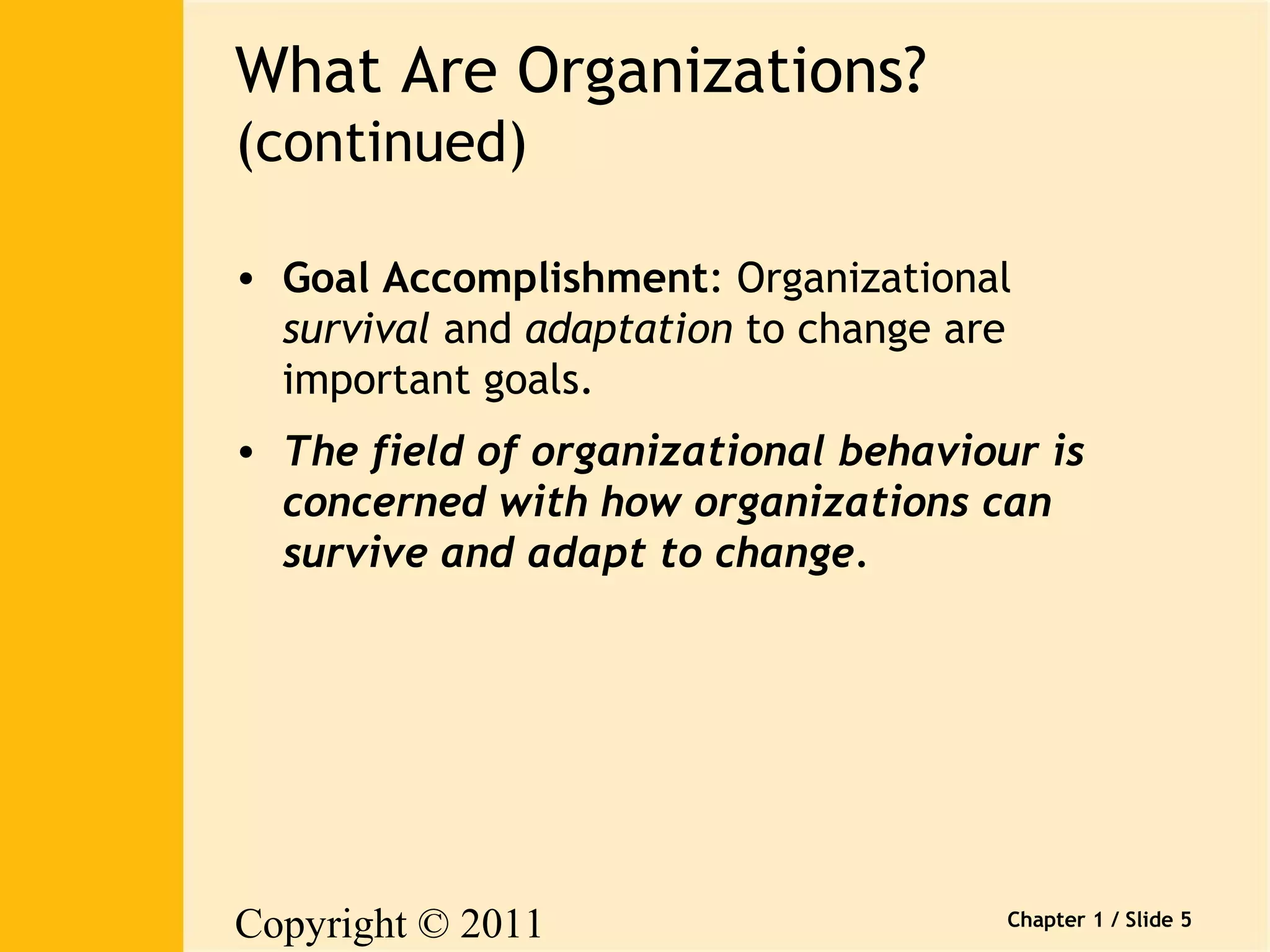 Copyright © 2011 
Pearson Canada Inc. 
Chapter 1 / Slide 5 
What Are Organizations? 
(continued) 
• Goal Accomplishment: Organizational 
survival and adaptation to change are 
important goals. 
• The field of organizational behaviour is 
concerned with how organizations can 
survive and adapt to change. 
 
