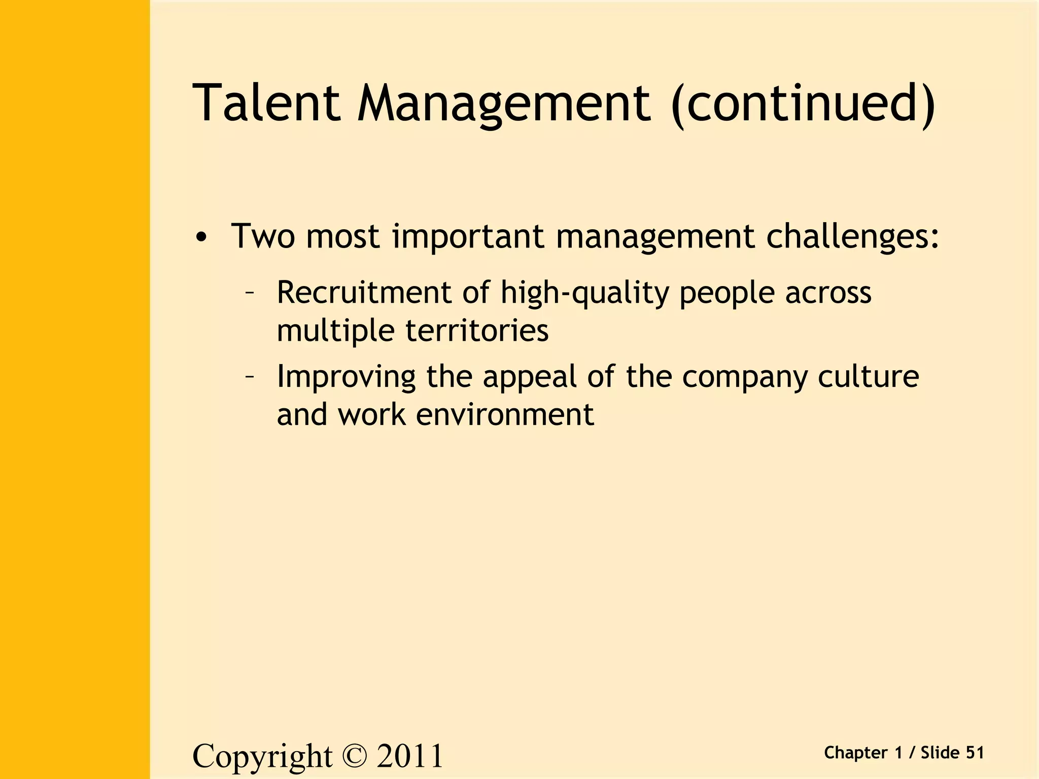 Talent Management (continued) 
• Two most important management challenges: 
– Recruitment of high-quality people across 
multiple territories 
– Improving the appeal of the company culture 
and work environment 
Copyright © 2011 
Pearson Canada Inc. 
Chapter 1 / Slide 51 
 