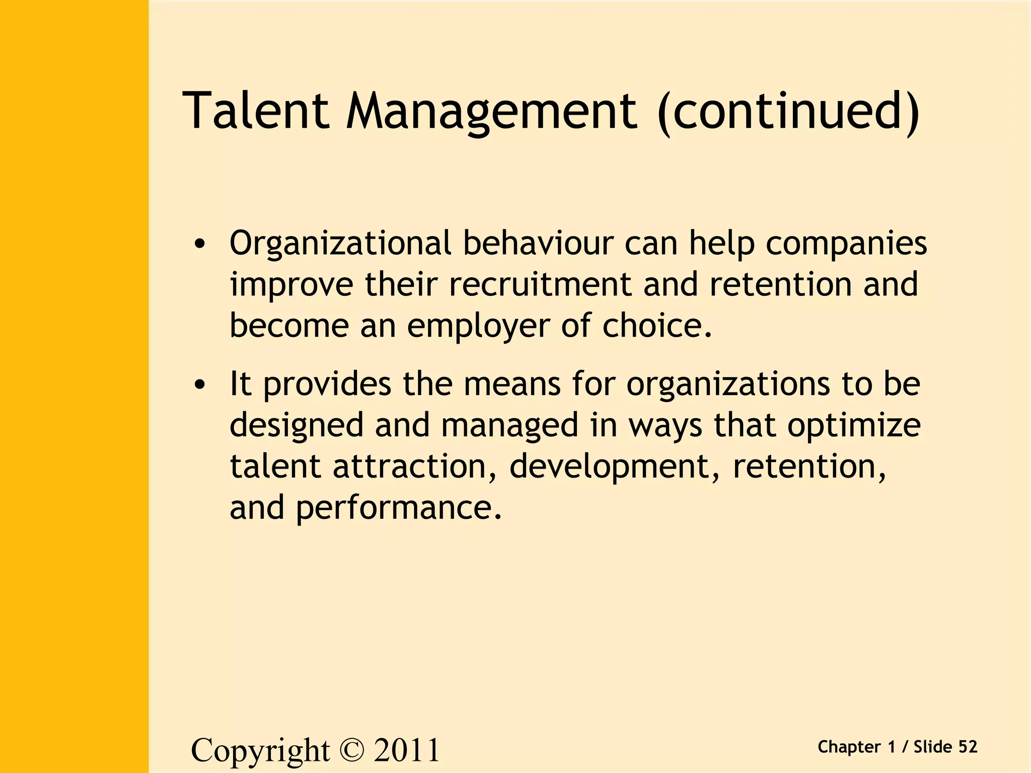 Talent Management (continued) 
• Organizational behaviour can help companies 
improve their recruitment and retention and 
become an employer of choice. 
• It provides the means for organizations to be 
designed and managed in ways that optimize 
talent attraction, development, retention, 
and performance. 
Copyright © 2011 
Pearson Canada Inc. 
Chapter 1 / Slide 52 
 