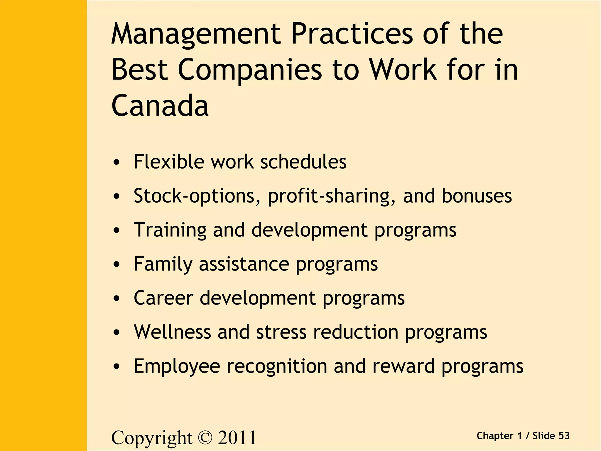 Management Practices of the 
Best Companies to Work for in 
Canada 
• Flexible work schedules 
• Stock-options, profit-sharing, and bonuses 
• Training and development programs 
• Family assistance programs 
• Career development programs 
• Wellness and stress reduction programs 
• Employee recognition and reward programs 
Copyright © 2011 
Pearson Canada Inc. 
Chapter 1 / Slide 53 
 