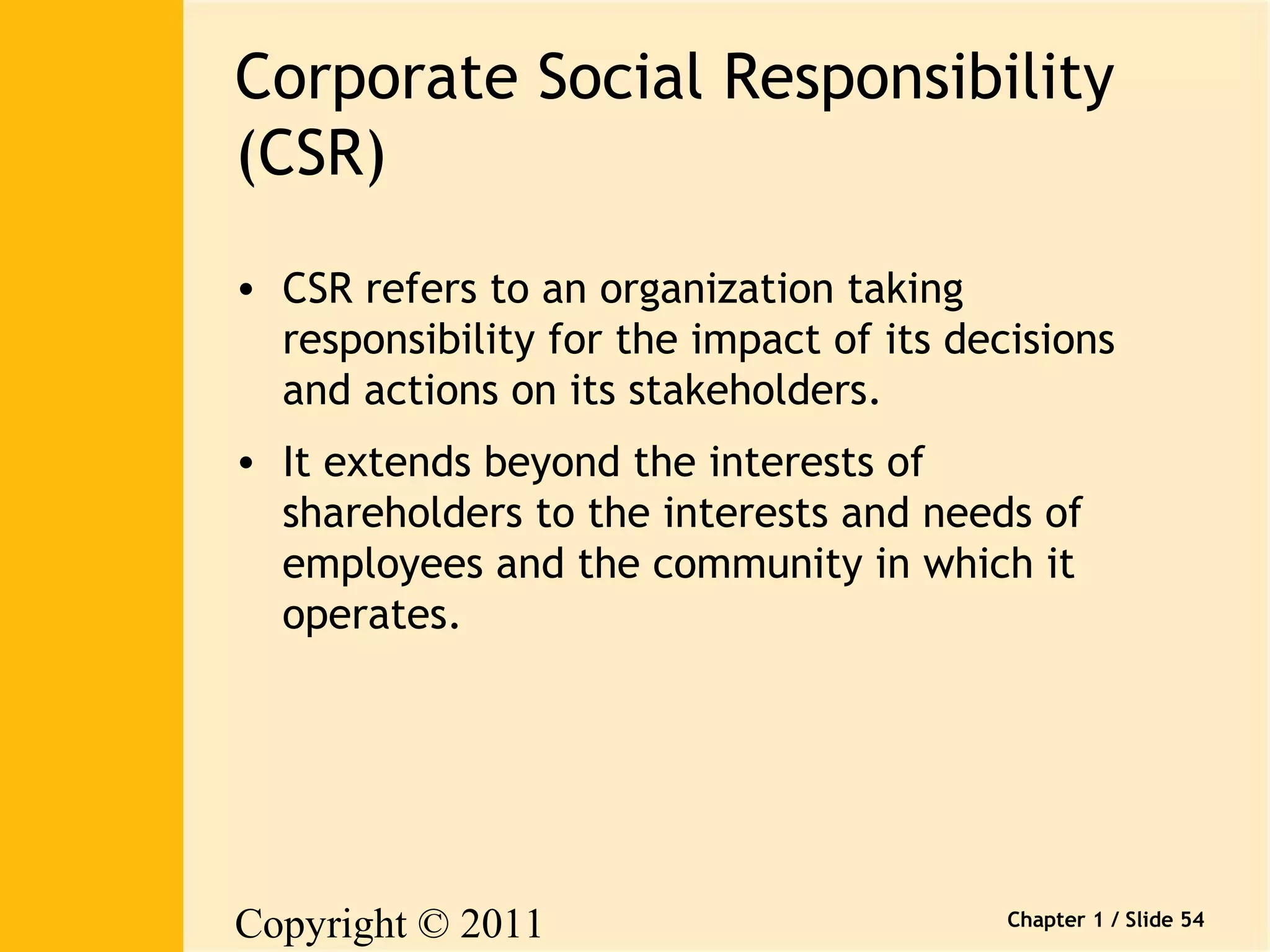 Corporate Social Responsibility 
(CSR) 
• CSR refers to an organization taking 
responsibility for the impact of its decisions 
and actions on its stakeholders. 
• It extends beyond the interests of 
shareholders to the interests and needs of 
employees and the community in which it 
operates. 
Copyright © 2011 
Pearson Canada Inc. 
Chapter 1 / Slide 54 
 