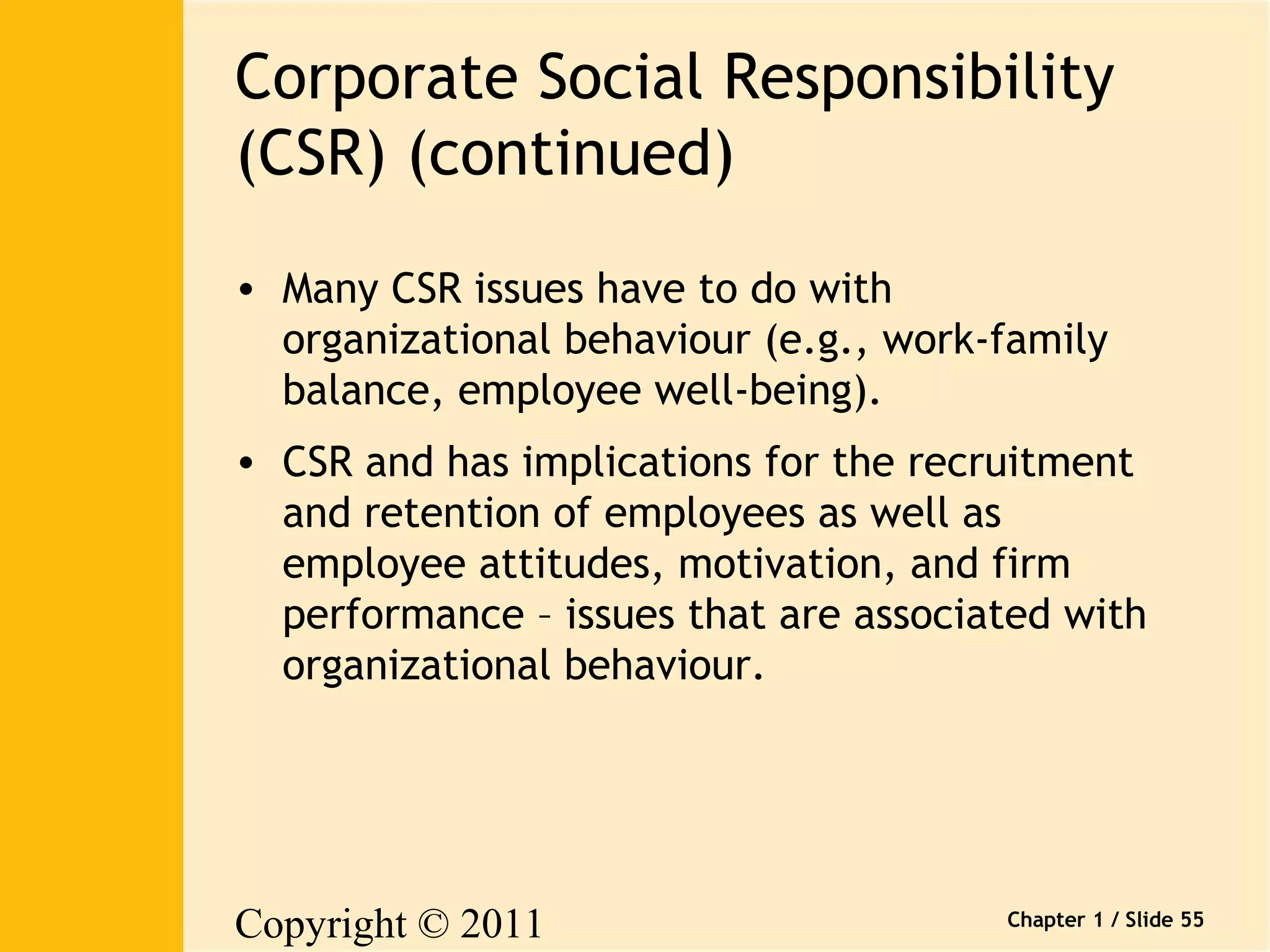 Corporate Social Responsibility 
(CSR) (continued) 
• Many CSR issues have to do with 
organizational behaviour (e.g., work-family 
balance, employee well-being). 
• CSR and has implications for the recruitment 
and retention of employees as well as 
employee attitudes, motivation, and firm 
performance – issues that are associated with 
organizational behaviour. 
Copyright © 2011 
Pearson Canada Inc. 
Chapter 1 / Slide 55 
