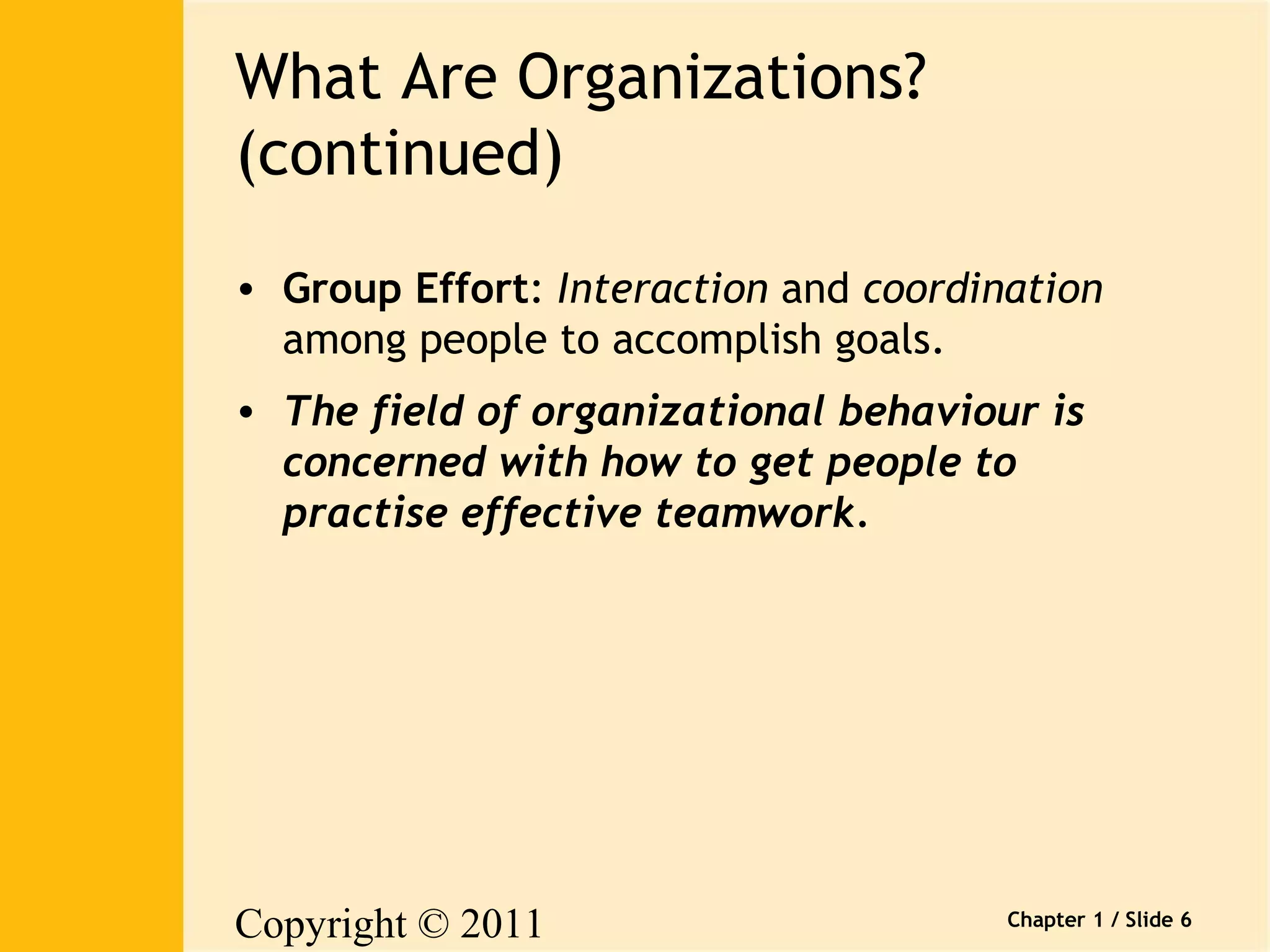 Copyright © 2011 
Pearson Canada Inc. 
Chapter 1 / Slide 6 
What Are Organizations? 
(continued) 
• Group Effort: Interaction and coordination 
among people to accomplish goals. 
• The field of organizational behaviour is 
concerned with how to get people to 
practise effective teamwork. 
 