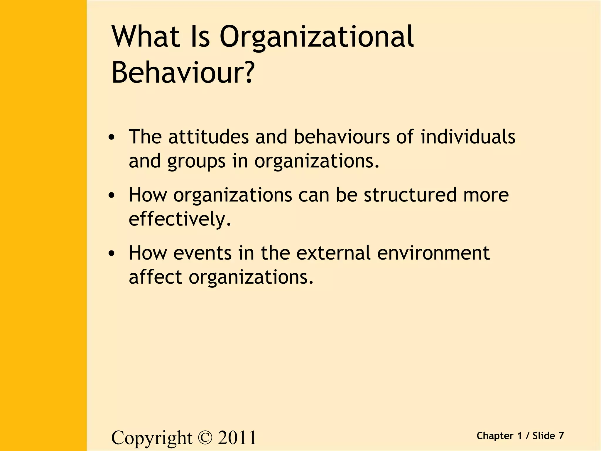 Copyright © 2011 
Pearson Canada Inc. 
Chapter 1 / Slide 7 
What Is Organizational 
Behaviour? 
• The attitudes and behaviours of individuals 
and groups in organizations. 
• How organizations can be structured more 
effectively. 
• How events in the external environment 
affect organizations. 
 