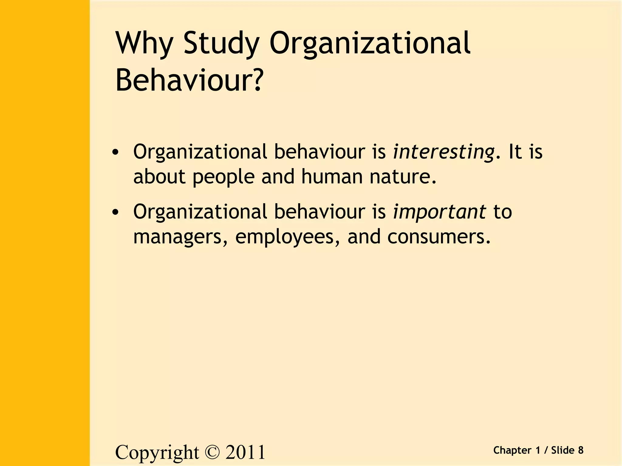 Copyright © 2011 
Pearson Canada Inc. 
Chapter 1 / Slide 8 
Why Study Organizational 
Behaviour? 
• Organizational behaviour is interesting. It is 
about people and human nature. 
• Organizational behaviour is important to 
managers, employees, and consumers. 
 