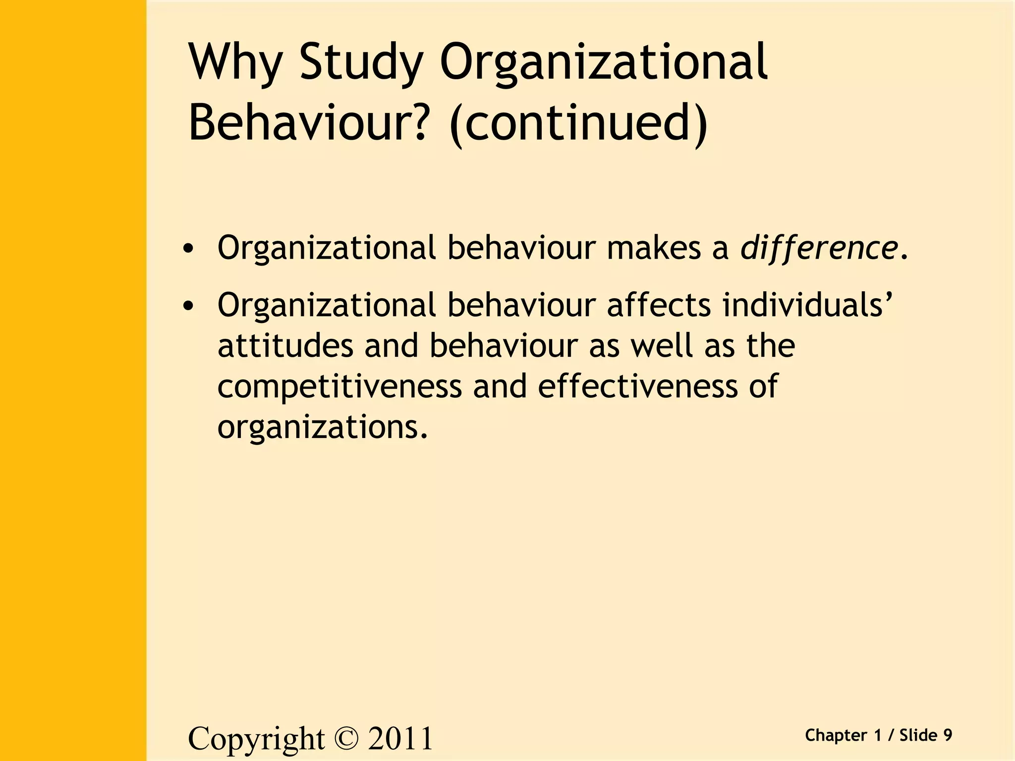 Copyright © 2011 
Pearson Canada Inc. 
Chapter 1 / Slide 9 
Why Study Organizational 
Behaviour? (continued) 
• Organizational behaviour makes a difference. 
• Organizational behaviour affects individuals’ 
attitudes and behaviour as well as the 
competitiveness and effectiveness of 
organizations. 
 