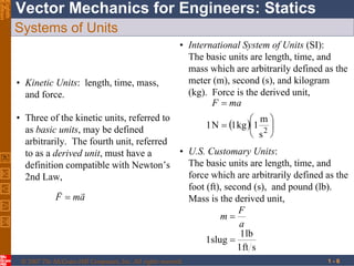 © 2007 The McGraw-Hill Companies, Inc. All rights reserved.
Vector Mechanics for Engineers: Statics
Eighth
Edition
1 - 6
Systems of Units
• Kinetic Units: length, time, mass,
and force.
• Three of the kinetic units, referred to
as basic units, may be defined
arbitrarily. The fourth unit, referred
to as a derived unit, must have a
definition compatible with Newton’s
2nd Law,
amF


• International System of Units (SI):
The basic units are length, time, and
mass which are arbitrarily defined as the
meter (m), second (s), and kilogram
(kg). Force is the derived unit,
  







2
s
m
1kg1N1
maF
• U.S. Customary Units:
The basic units are length, time, and
force which are arbitrarily defined as the
foot (ft), second (s), and pound (lb).
Mass is the derived unit,
sft1
lb1
slug1 

a
F
m
 
