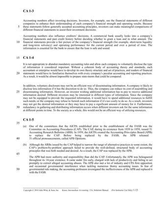 CA 1-3
Accounting numbers affect investing decisions. Investors, for example, use the financial statements of different
companies to enhance their understanding of each company’s financial strength and operating results. Because
these statements follow generally accepted accounting principles, investors can make meaningful comparisons of
different financial statements to assist their investment decisions.
Accounting numbers also influence creditors’ decisions. A commercial bank usually looks into a company’s
financial statements and past credit history before deciding whether to grant a loan and in what amount. The
financial statements provide a fair picture of the company’s financial strength (for example, short-term liquidity
and long-term solvency) and operating performance for the current period and over a period of time. The
information is essential for the bank to ensure that the loan is safe and sound.
CA 1-4
It is not appropriate to abandon mandatory accounting rules and allow each company to voluntarily disclose the type
of information it considered important. Without a coherent body of accounting theory and standards, each
accountant or enterprise would have to develop its own theory structure and set of practices, and readers of financial
statements would have to familiarize themselves with every company’s peculiar accounting and reporting practices.
As a result, it would be almost impossible to prepare state-ments that could be compared.
In addition, voluntary disclosure may not be an efficient way of disseminating information. A company is likely to
disclose less information if it has the discretion to do so. Thus, the company can reduce its cost of assembling and
disseminating information. However, an investor wishing additional information has to pay to receive additional
information desired. Different investors may be interested in different types of information. Since the company
may not be equipped to provide the requested information, it would have to spend additional resources to fulfill
such needs; or the company may refuse to furnish such information if it’s too costly to do so. As a result, investors
may not get the desired information or they may have to pay a significant amount of money for it. Furthermore,
redundancy in gathering and distributing information occurs when different investors ask for the same information
at different points in time. To the society as a whole, this would not be an efficient way of utilizing resources.
CA 1-5
(a) One of the committees that the AICPA established prior to the establishment of the FASB was the
Committee on Accounting Procedures (CAP). The CAP, during its existence from 1939 to 1959, issued 51
Accounting Research Bulletins (ARB). In 1959, the AICPA created the Accounting Prin-ciples Board (APB)
to replace the CAP. Before being replaced by the FASB, the APB released
31 official pronouncements, called APB Opinions.
(b) Although the ARBs issued by the CAP helped to narrow the range of alternative practices to some extent, the
CAP’s problem-by-problem approach failed to provide the well-defined, structured body of accounting
principles that was both needed and desired. As a result, the CAP was replaced by the APB.
The APB had more authority and responsibility than did the CAP. Unfortunately, the APB was beleaguered
throughout its 14-year existence. It came under fire early, charged with lack of productivity and failing to act
promptly to correct alleged accounting abuses. The APB also met a lot of industry and CPA firm opposition
and occasional governmental interference when tackling numerous thorny accounting issues. In fear of
governmental rule making, the accounting profession investigated the ineffectiveness of the APB and replaced it
with the FASB.
Copyright © 2010 John Wiley & Sons, Inc. Kieso,    Intermediate Accounting, 13/e, Solutions Manual (For Instructor Use Only)    1-13
5
10
15
20
25
30
35
40
45
50
 
