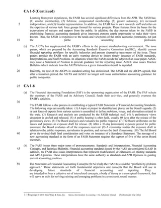 CA 1-5 (Continued)
Learning from prior experiences, the FASB has several significant differences from the APB. The FASB has:
(1) smaller membership, (2) full-time, compensated membership, (3) greater autonomy, (4) increased
independence, and (5) broader representation. In addition, the FASB has its own research staff and relies on
the expertise of various task force groups formed for various projects. These features form the bases for the
expectations of success and support from the public. In addition, the due process taken by the FASB in
establishing financial accounting standards gives interested persons ample opportunity to make their views
known. Thus, the FASB is responsive to the needs and viewpoints of the entire economic community, not just
the public accounting profession.
(c) The AICPA has supplemented the FASB’s efforts in the present standard-setting environment. The issue
papers, which are prepared by the Accounting Standards Executive Committee (AcSEC), identify current
financial reporting problems for specific industries and present alternative treat-ments of the issue. These
papers provide the FASB with an early warning device to insure timely issuance of FASB standards,
Interpretations, and Staff Positions. In situations where the FASB avoids the subject of an issue paper, AcSEC
may issue a Statement of Position to provide guidance for the reporting issue. AcSEC also issues Practice
Bulletins which indicate how the AICPA believes a given transaction should be reported.
Recently, the role of the AICPA in standard-setting has diminished. The FASB and the AICPA agreed, that
after a transition period, the AICPA and AcSEC no longer will issue authoritative accounting guidance for
public companies.
CA 1-6
(a) The Financial Accounting Foundation (FAF) is the sponsoring organization of the FASB. The FAF selects
the members of the FASB and its Advisory Council, funds their activities, and generally oversees the
FASB’s activities.
The FASB follows a due process in establishing a typical FASB Statement of Financial Accounting Standards.
The following steps are usually taken: (1) A topic or project is identified and placed on the Board’s agenda. (2)
A task force of experts from various sectors is assembled to define problems, issues, and alternatives related to
the topic. (3) Research and analysis are conducted by the FASB technical staff. (4) A preliminary views
document is drafted and released. (5) A public hearing is often held, usually 60 days after the release of the
preliminary views. (6) The Board analyzes and evaluates the public response. (7) The Board deliberates on the
issues and prepares an exposure draft for release. (8) After a 30-day (minimum) exposure period for public
comment, the Board evaluates all of the responses received. (9) A committee studies the exposure draft in
relation to the public responses, reevaluates its position, and revises the draft if necessary. (10) The full Board
gives the revised draft final consideration and votes on issuance of a Standards Statement. The passage of a
new accounting standard in the form of an FASB Statement requires the support of five of the seven Board
members.
(b) The FASB issues three major types of pronouncements: Standards and Interpretations, Financial Accounting
Concepts, and Technical Bulletins. Financial accounting standards issued by the FASB are considered GAAP. In
addition, the FASB also issues interpretations that represent modifications or extensions of existing standards
and APB Opinions. These interpretations have the same authority as standards and APB Opinions in guiding
current accounting practices.
The Statements of Financial Accounting Concepts (SFAC) help the FASB to avoid the “problem-by-problem
approach.” These statements set forth fundamental objectives and concepts that the Board will use in
developing future standards of financial accounting and reporting. They
are intended to form a cohesive set of interrelated concepts, a body of theory or a conceptual framework, that
will serve as tools for solving existing and emerging problems in a consistent, sound manner.
1-14Copyright © 2010 John Wiley & Sons, Inc. Kieso,    Intermediate Accounting, 13/e, Solutions Manual (For Instructor Use Only)   
5
10
15
20
25
30
35
40
45
50
 