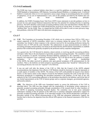 CA 1-6 (Continued)
The FASB may issue a technical bulletin when there is a need for guidelines on implementing or applying
FASB Standards or Interpretations, APB Opinions, Accounting Research Bulletins, or emerging issues. A technical
bulletin is issued only when (1) it is not expected to cause a major change in accounting practice for a number
of enterprises, (2) its cost of implementation is low, and (3) the guidance provided by the bulletin does not
conflict with any broad fundamental accounting principle.
In addition, the FASB’s Emerging Issues Task Force (EITF) issues statements to provide guidance on how to
account for new and unusual financial transactions that have the potential for creating diversity in reporting
practices. The EITF identifies controversial accounting problems as they arise and determines whether they can
be quickly resolved or whether the FASB should become involved in solving them. In essence, it becomes a
“problem filter” for the FASB. Thus, it is hoped that the FASB will be able to work on more pervasive long-
term problems, while the EITF deals with short-term emerging issues.
CA 1-7
(a) CAP. The Committee on Accounting Procedure, CAP, which was in existence from 1939 to 1959, was a 
natural outgrowth of AICPA committees which were in existence during the period 1933 to 1938. The
committee was formed in direct response to the criticism received by the accounting profession during the
financial crisis of 1929 and the years thereafter. The authorization to issue pronouncements on matters of
accounting principles and procedures was based on the belief that the AICPA had the responsibility to establish
practices that would become generally accepted by the profession and by corporate management.
As a general rule, the CAP directed its attention, almost entirely, to resolving specific accounting problems
and topics rather than to the development of generally accepted accounting principles. The committee voted
on the acceptance of specific Accounting Research Bulletins published by the committee. A two-thirds
majority was required to issue a particular research bulletin. The CAP did not have the authority to require
acceptance of the issued bulletins by the general membership
of the AICPA, but rather received its authority only upon general acceptance of the pronouncement by the
members. That is, the bulletins set forth normative accounting procedures that “should be” followed by the
accounting profession, but were not “required” to be followed.
It was not until well after the demise of the CAP, in 1964, that the Council of the AICPA adopted
recommendations that departures from effective CAP Bulletins should be disclosed in financial statements or
in audit reports of members of the AICPA. The demise of the CAP could probably be traced to four distinct
factors: (1) the narrow nature of the subjects covered by the bulletins issued by the CAP, (2) the lack of any
theoretical groundwork in establishing the procedures presented in the bulletins, (3) the lack of any real
authority by the CAP in prescribing adherence to the procedures described by the bulletins, and (4) the lack of
any formal representation on the CAP of interest groups such as corporate managers, governmental agencies,
and security analysts.
APB. The objectives of the APB were formulated mainly to correct the deficiencies of the CAP as 
described above. The APB was thus charged with the responsibility of developing written expression of
generally accepted accounting principles through consideration of the research done by other members of
the AICPA in preparing Accounting Research Studies. The committee was in turn given substantial
authoritative standing in that all opinions of the APB were to constitute substantial authoritative support for
generally accepted accounting principles. If an individual member of the AICPA decided that a principle or
procedure outside of the official pronouncements of the APB had substantial authoritative support, the
member had to disclose the departure from the official APB opinion in the financial statements of the firm in
question.
Copyright © 2010 John Wiley & Sons, Inc. Kieso,    Intermediate Accounting, 13/e, Solutions Manual (For Instructor Use Only)    1-15
5
10
15
20
25
30
35
40
45
50
 